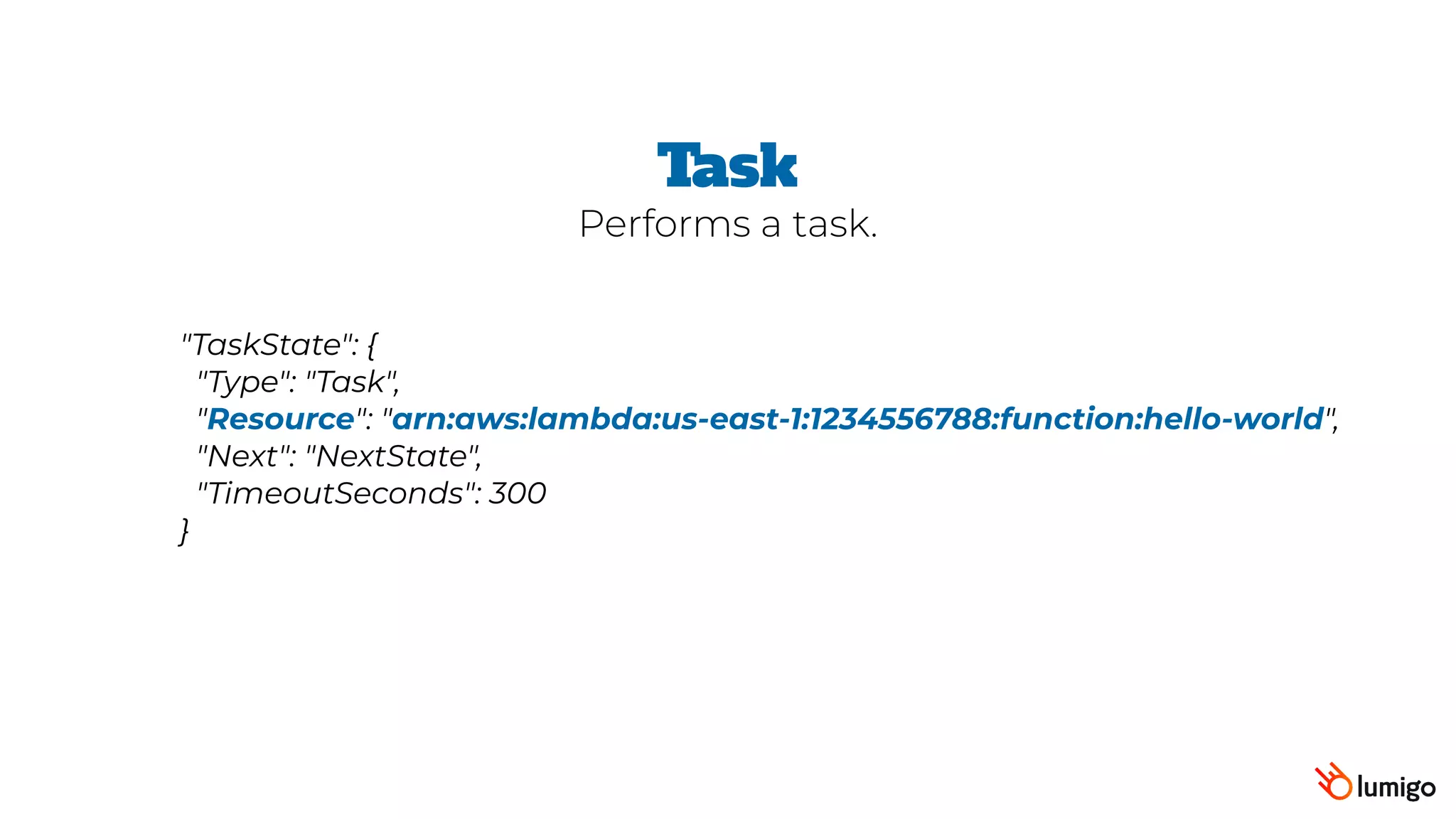 "TaskState": {
 "Type": "Task",
 "Resource": "arn:aws:lambda:us-east-1:1234556788:function:hello-world",
 "Next": "NextState",
 "TimeoutSeconds": 300
}
Task
Performs a task.
 