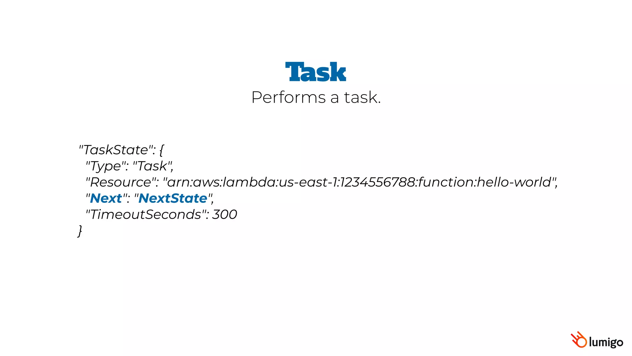 "TaskState": {
 "Type": "Task",
 "Resource": "arn:aws:lambda:us-east-1:1234556788:function:hello-world",
 "Next": "NextState",
 "TimeoutSeconds": 300
}
Task
Performs a task.
 