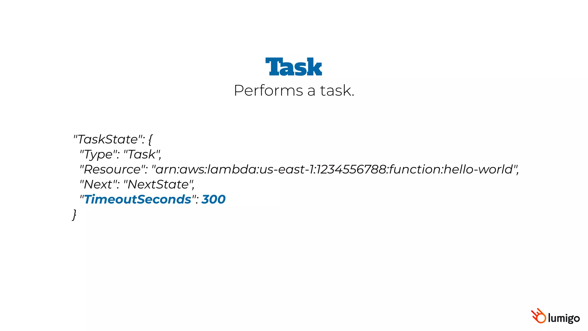 "TaskState": {
 "Type": "Task",
 "Resource": "arn:aws:lambda:us-east-1:1234556788:function:hello-world",
 "Next": "NextState",
 "TimeoutSeconds": 300
}
Task
Performs a task.
 