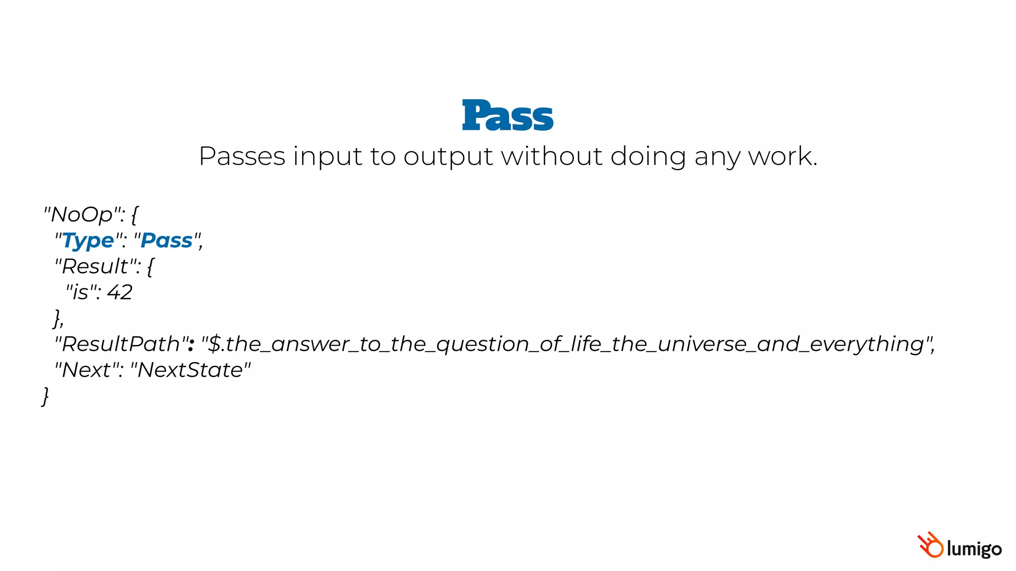 "NoOp": {
 "Type": "Pass",  
 "Result": {
   "is": 42
 },
 "ResultPath": "$.the_answer_to_the_question_of_life_the_universe_and_everything",
 "Next": "NextState"
}
Pass
Passes input to output without doing any work.
 
