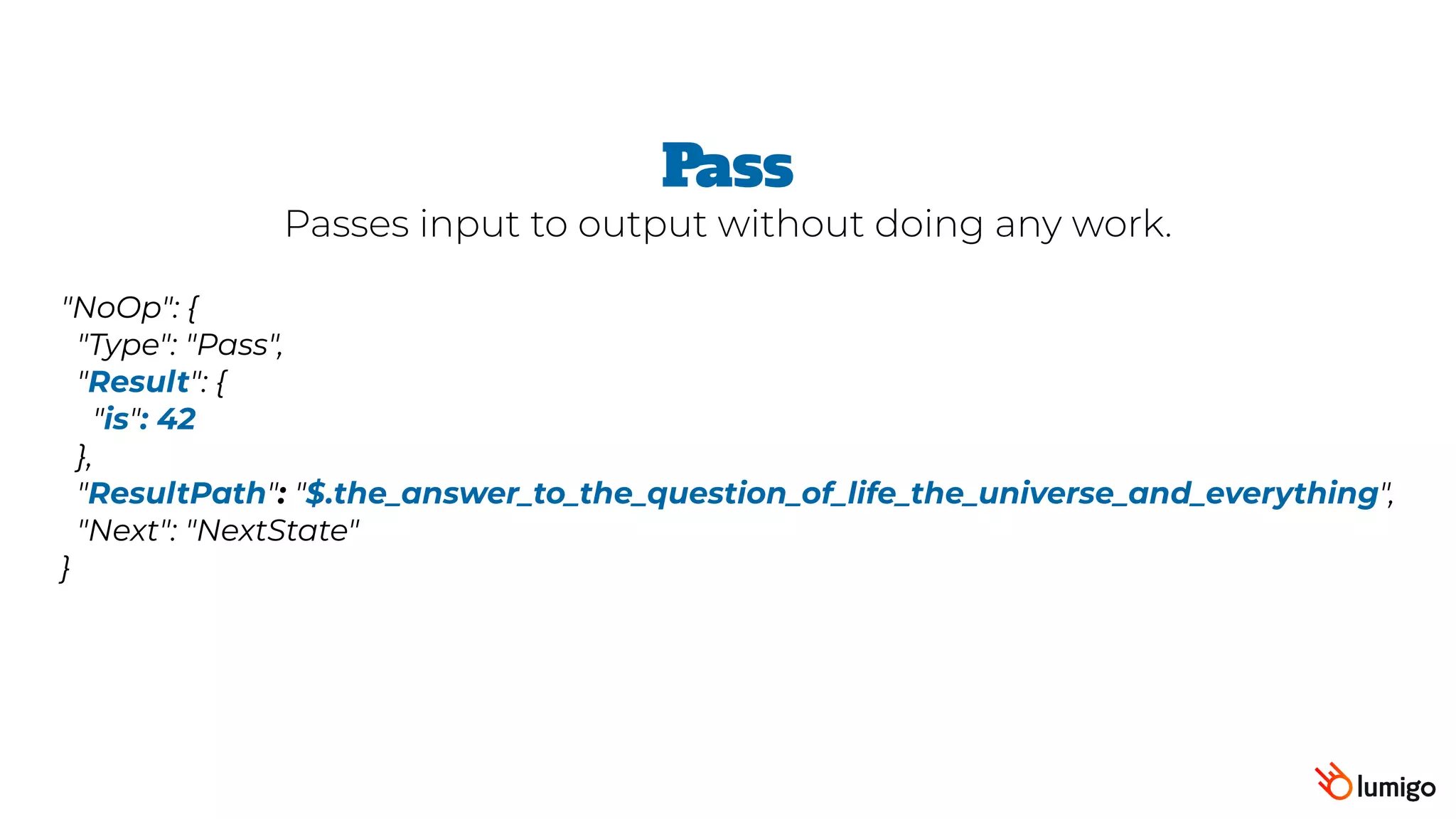"NoOp": {
 "Type": "Pass",  
 "Result": {
   "is": 42
 },
 "ResultPath": "$.the_answer_to_the_question_of_life_the_universe_and_everything",
 "Next": "NextState"
}
Pass
Passes input to output without doing any work.
 