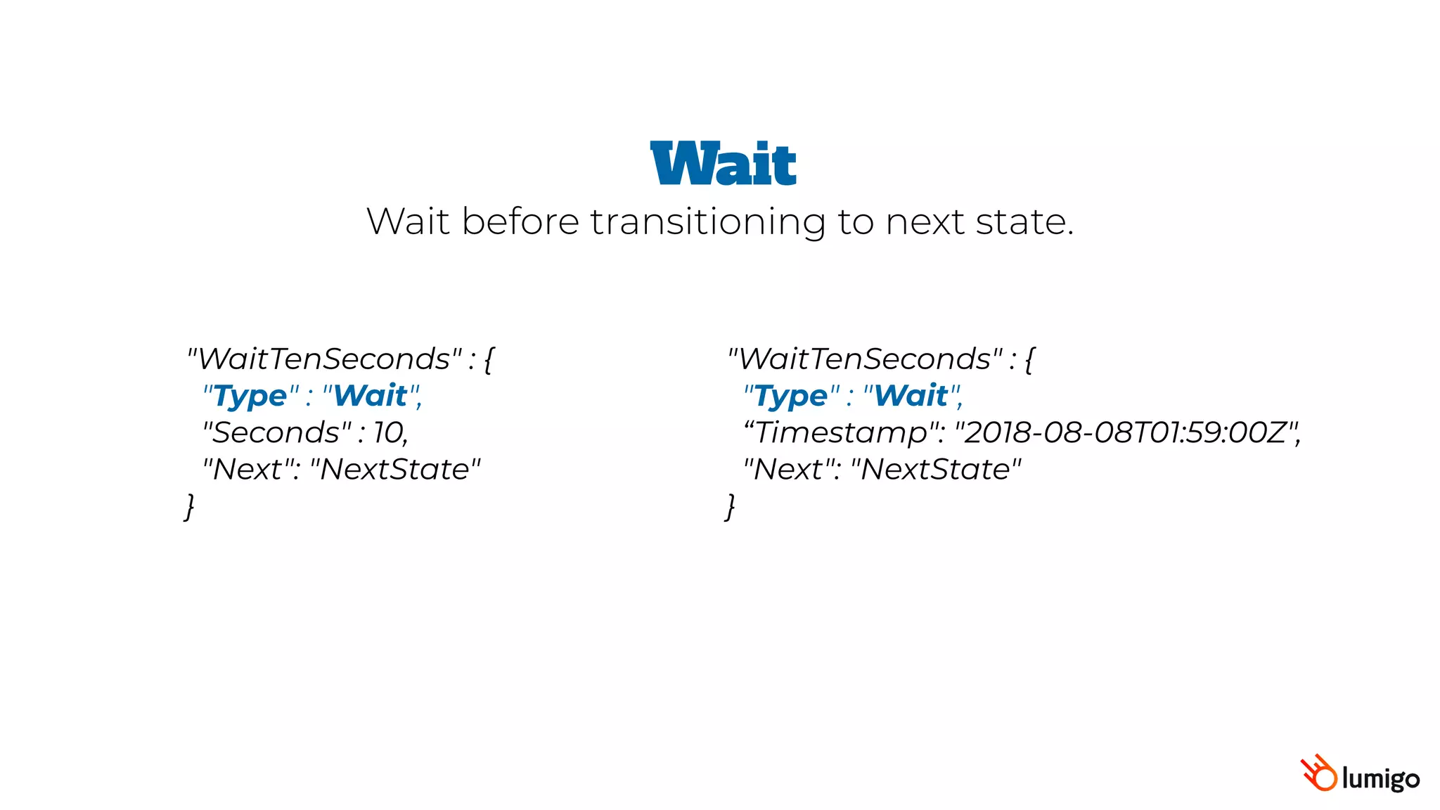 "WaitTenSeconds" : {
 "Type" : "Wait",
 "Seconds" : 10,
 "Next": "NextState"
}
Wait
Wait before transitioning to next state.
"WaitTenSeconds" : {
 "Type" : "Wait",
“Timestamp": "2018-08-08T01:59:00Z",  
"Next": "NextState"
}
 