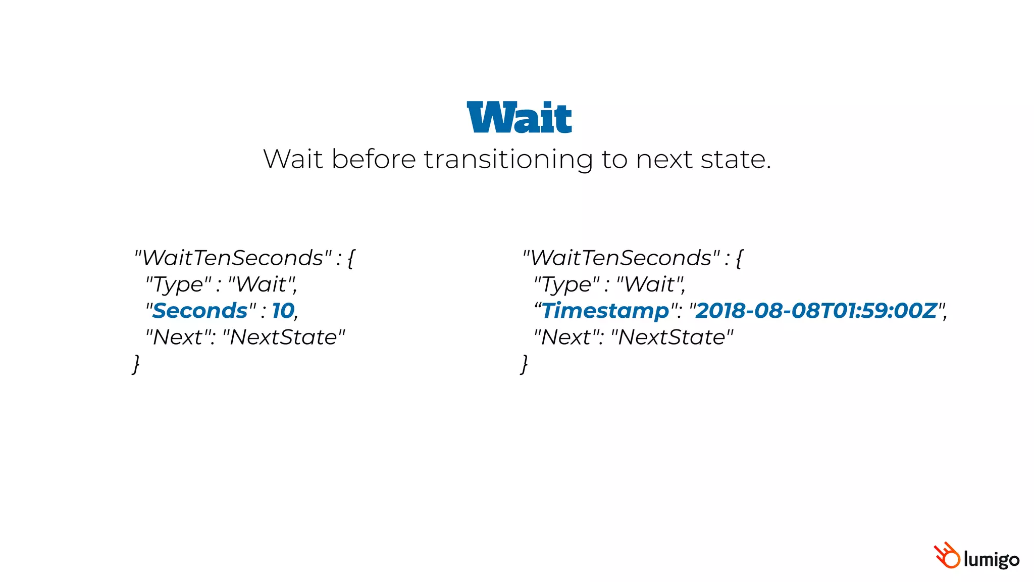 "WaitTenSeconds" : {
 "Type" : "Wait",
 "Seconds" : 10,
 "Next": "NextState"
}
Wait
Wait before transitioning to next state.
"WaitTenSeconds" : {
 "Type" : "Wait",
“Timestamp": "2018-08-08T01:59:00Z",  
"Next": "NextState"
}
 