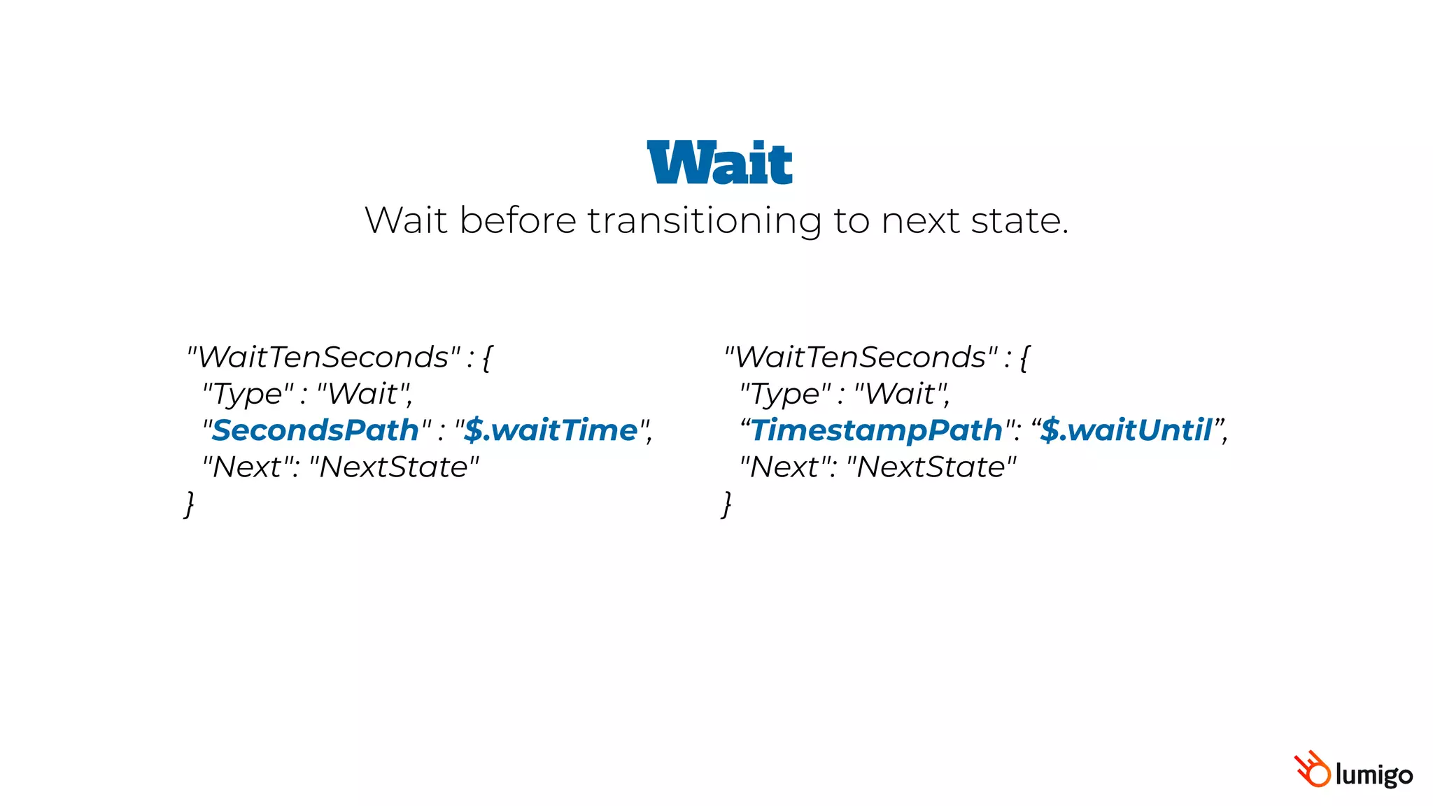 "WaitTenSeconds" : {
 "Type" : "Wait",
 "SecondsPath" : "$.waitTime",
 "Next": "NextState"
}
Wait
Wait before transitioning to next state.
"WaitTenSeconds" : {
 "Type" : "Wait",
“TimestampPath": “$.waitUntil”,  
"Next": "NextState"
}
 