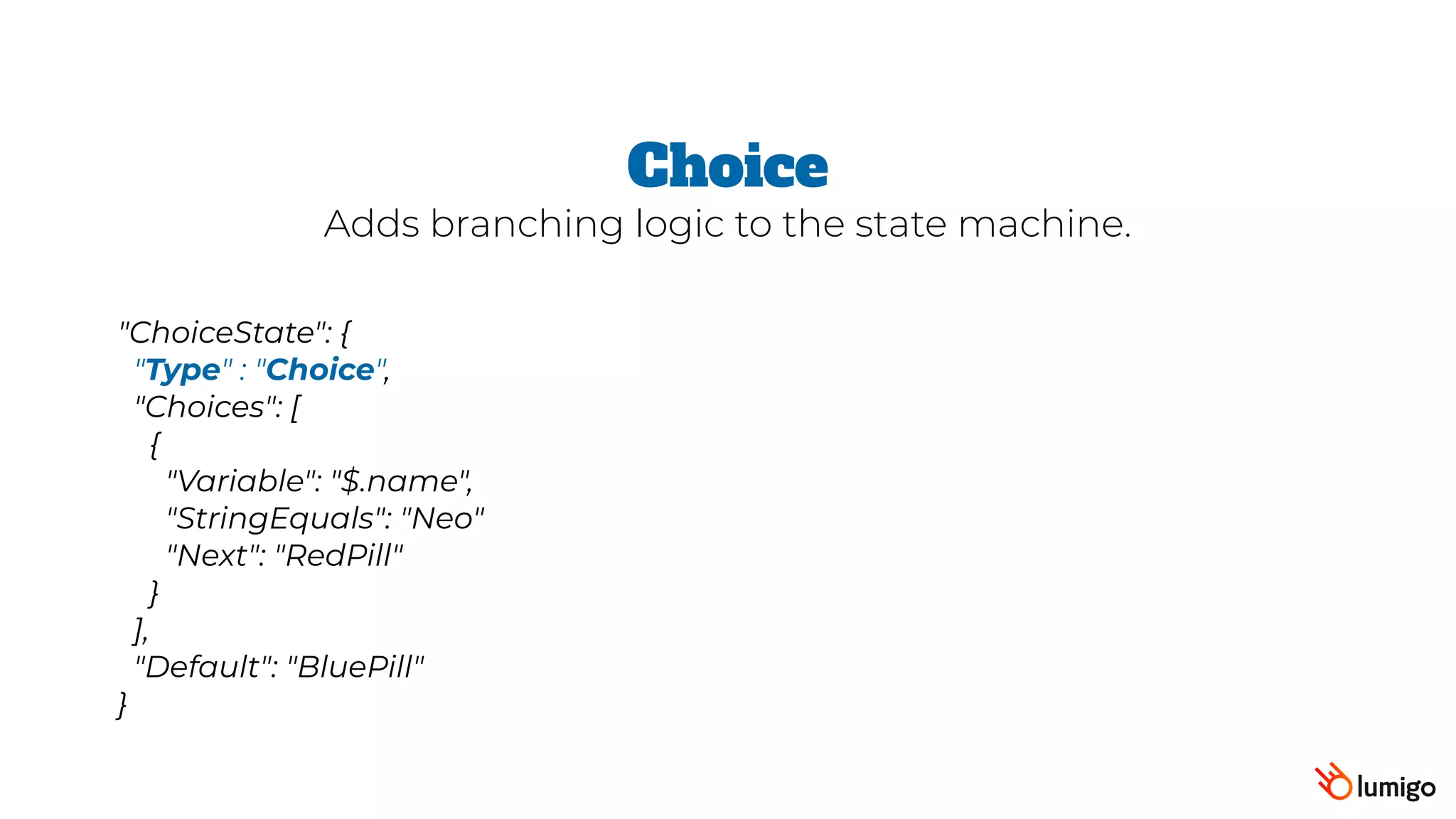 "ChoiceState": {
 "Type" : "Choice",
 "Choices": [
   {
      "Variable": "$.name",
     "StringEquals": "Neo"
     "Next": "RedPill"
   }
 ],
 "Default": "BluePill"
}
Choice
Adds branching logic to the state machine.
 