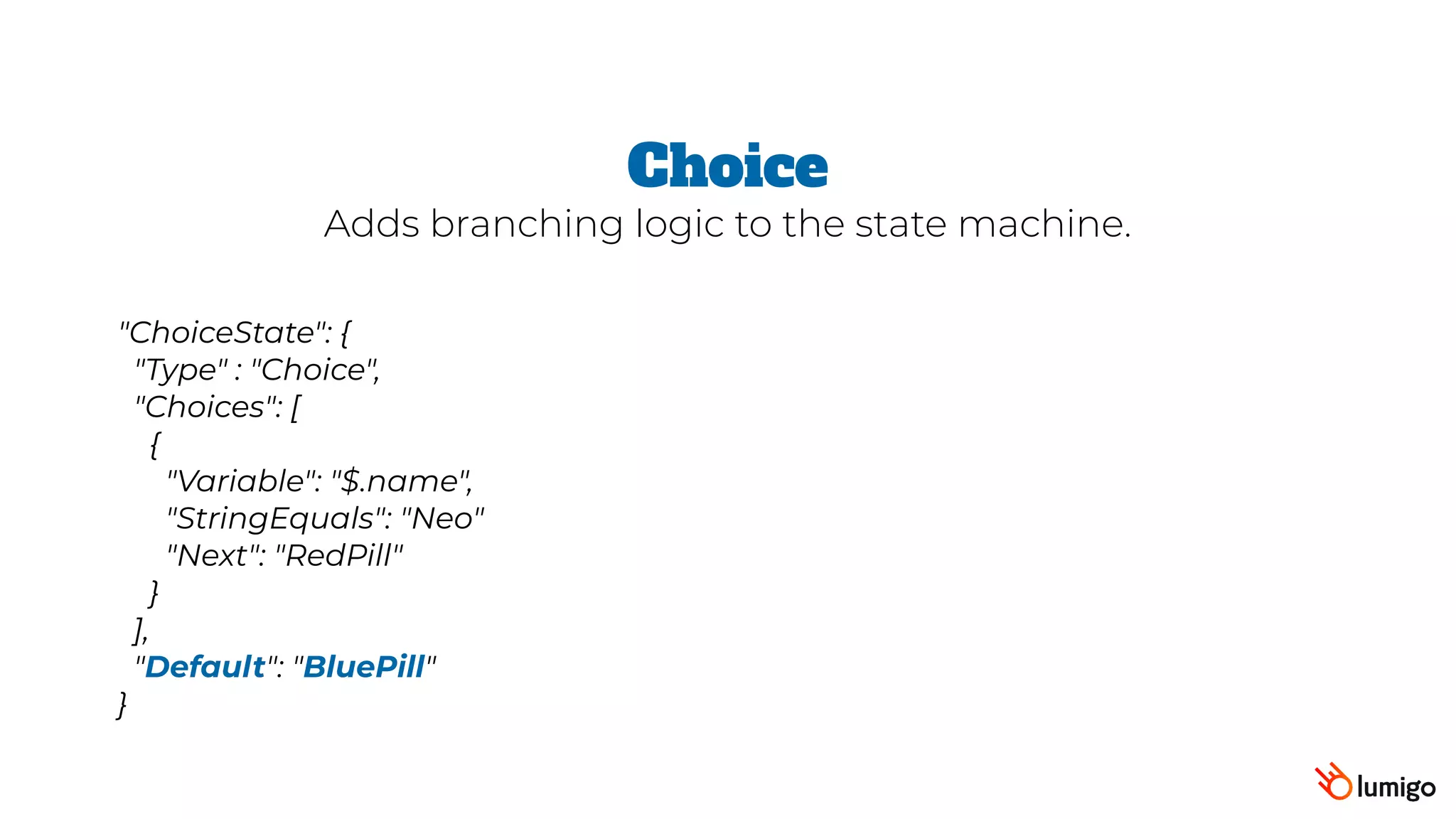 "ChoiceState": {
 "Type" : "Choice",
 "Choices": [
   {
      "Variable": "$.name",
     "StringEquals": "Neo"
     "Next": "RedPill"
   }
 ],
 "Default": "BluePill"
}
Choice
Adds branching logic to the state machine.
 
