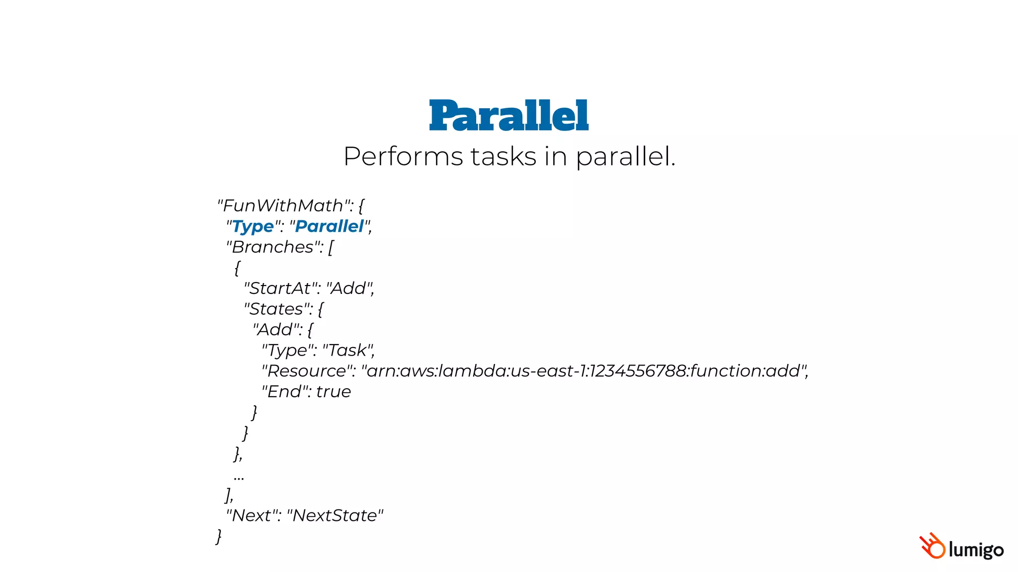 "FunWithMath": {
 "Type": "Parallel",
 "Branches": [
   {
     "StartAt": "Add",
     "States": {
       "Add": {
         "Type": "Task",
         "Resource": "arn:aws:lambda:us-east-1:1234556788:function:add",
         "End": true
       }
     }
   },
   …
 ],
 "Next": "NextState"
}
Parallel
Performs tasks in parallel.
 