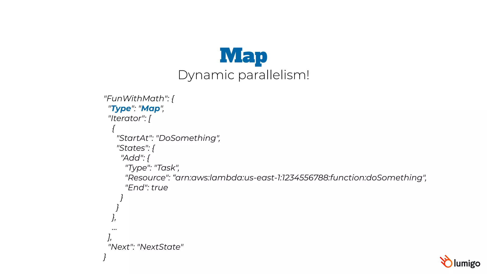 "FunWithMath": {
 "Type": "Map",
 "Iterator": [
   {
     "StartAt": "DoSomething",
     "States": {
       "Add": {
         "Type": "Task",
         "Resource": “arn:aws:lambda:us-east-1:1234556788:function:doSomething",
         "End": true
       }
     }
   },
   …
 ],
 "Next": "NextState"
}
Map
Dynamic parallelism!
 