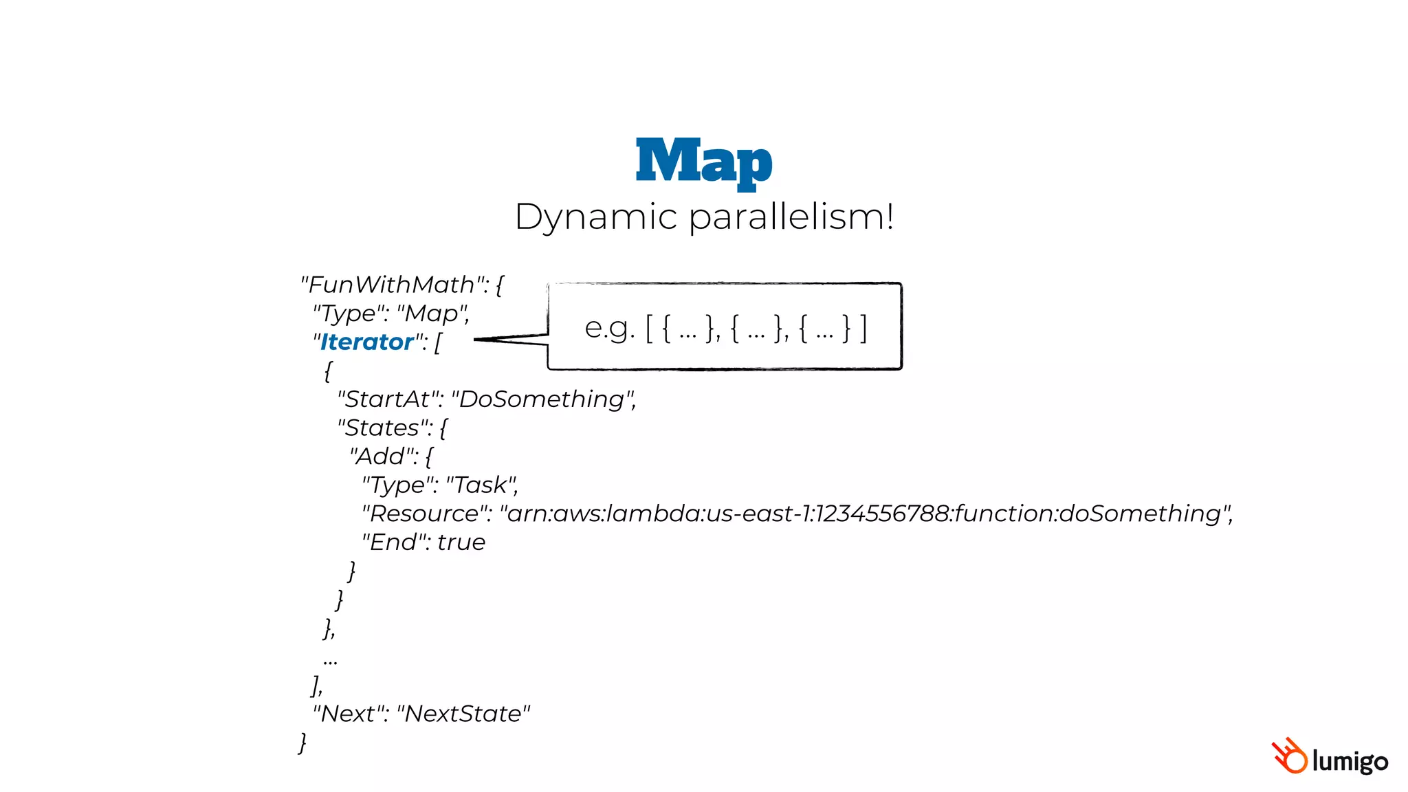"FunWithMath": {
 "Type": "Map",
 "Iterator": [
   {
     "StartAt": "DoSomething",
     "States": {
       "Add": {
         "Type": "Task",
         "Resource": "arn:aws:lambda:us-east-1:1234556788:function:doSomething",
         "End": true
       }
     }
   },
   …
 ],
 "Next": "NextState"
}
Map
Dynamic parallelism!
e.g. [ { … }, { … }, { … } ]
 