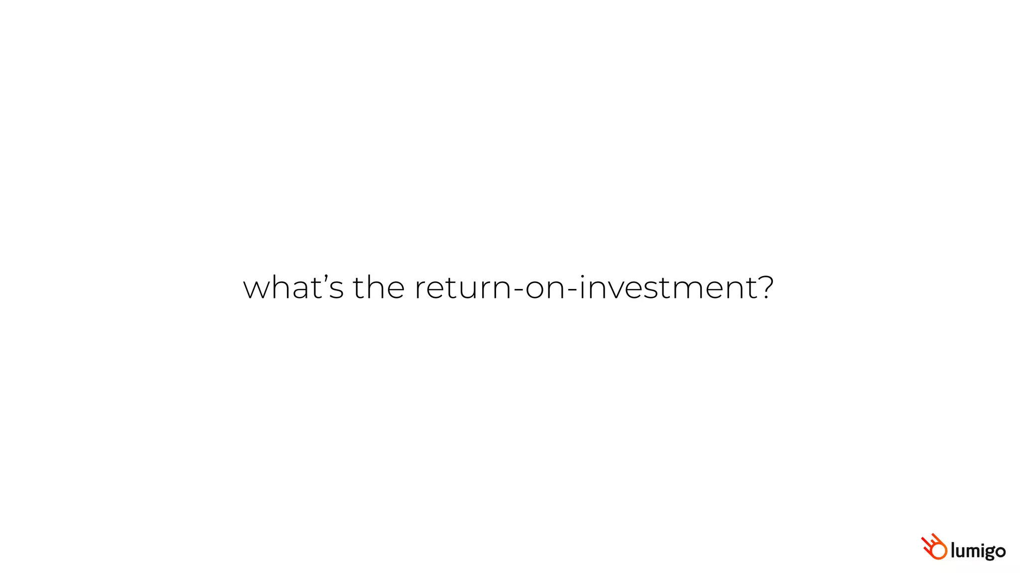 what’s the return-on-investment?
 