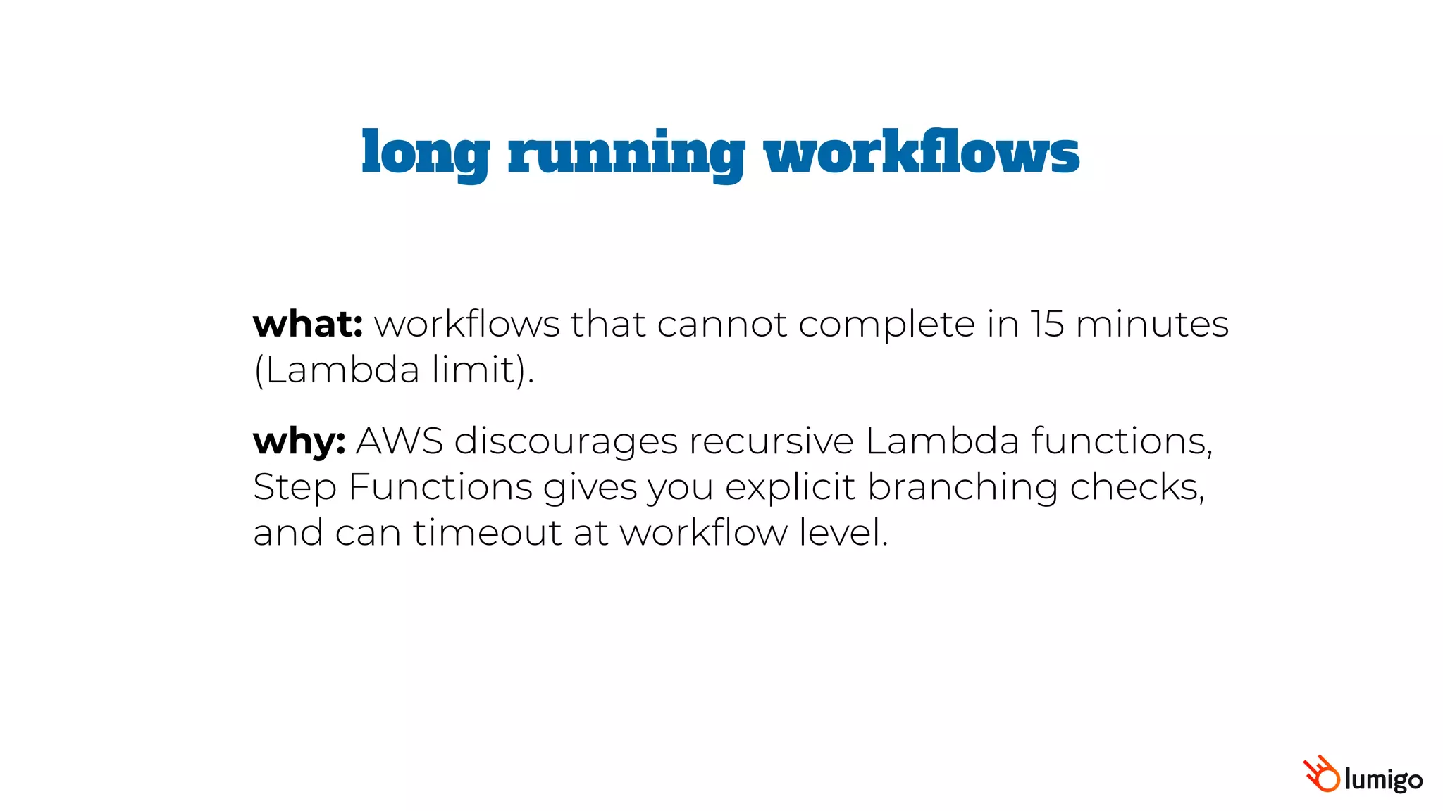 long running workflows
what: workflows that cannot complete in 15 minutes
(Lambda limit).
why: AWS discourages recursive Lambda functions,
Step Functions gives you explicit branching checks,
and can timeout at workflow level.
 