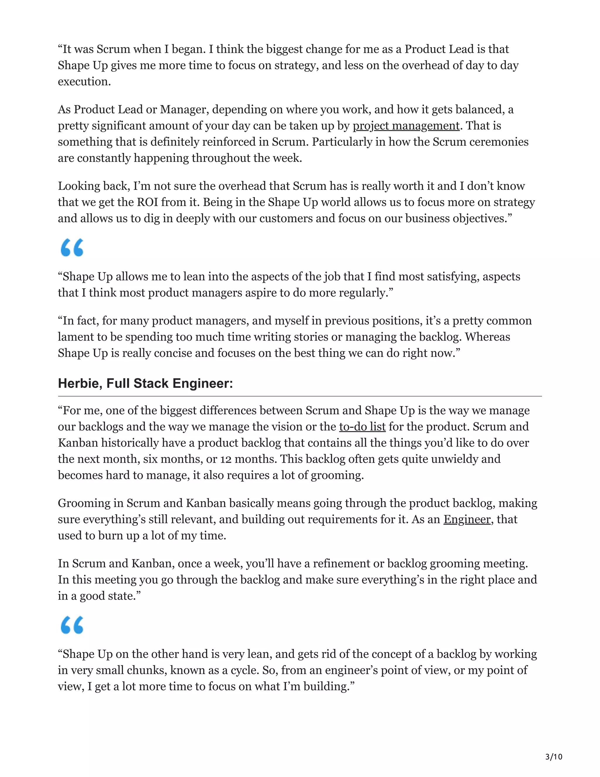 3/10
“It was Scrum when I began. I think the biggest change for me as a Product Lead is that
Shape Up gives me more time to focus on strategy, and less on the overhead of day to day
execution.
As Product Lead or Manager, depending on where you work, and how it gets balanced, a
pretty significant amount of your day can be taken up by project management. That is
something that is definitely reinforced in Scrum. Particularly in how the Scrum ceremonies
are constantly happening throughout the week.
Looking back, I’m not sure the overhead that Scrum has is really worth it and I don’t know
that we get the ROI from it. Being in the Shape Up world allows us to focus more on strategy
and allows us to dig in deeply with our customers and focus on our business objectives.”
“Shape Up allows me to lean into the aspects of the job that I find most satisfying, aspects
that I think most product managers aspire to do more regularly.”
“In fact, for many product managers, and myself in previous positions, it’s a pretty common
lament to be spending too much time writing stories or managing the backlog. Whereas
Shape Up is really concise and focuses on the best thing we can do right now.”
Herbie, Full Stack Engineer:
“For me, one of the biggest differences between Scrum and Shape Up is the way we manage
our backlogs and the way we manage the vision or the to-do list for the product. Scrum and
Kanban historically have a product backlog that contains all the things you’d like to do over
the next month, six months, or 12 months. This backlog often gets quite unwieldy and
becomes hard to manage, it also requires a lot of grooming.
Grooming in Scrum and Kanban basically means going through the product backlog, making
sure everything’s still relevant, and building out requirements for it. As an Engineer, that
used to burn up a lot of my time.
In Scrum and Kanban, once a week, you’ll have a refinement or backlog grooming meeting.
In this meeting you go through the backlog and make sure everything’s in the right place and
in a good state.”
“Shape Up on the other hand is very lean, and gets rid of the concept of a backlog by working
in very small chunks, known as a cycle. So, from an engineer’s point of view, or my point of
view, I get a lot more time to focus on what I’m building.”
 