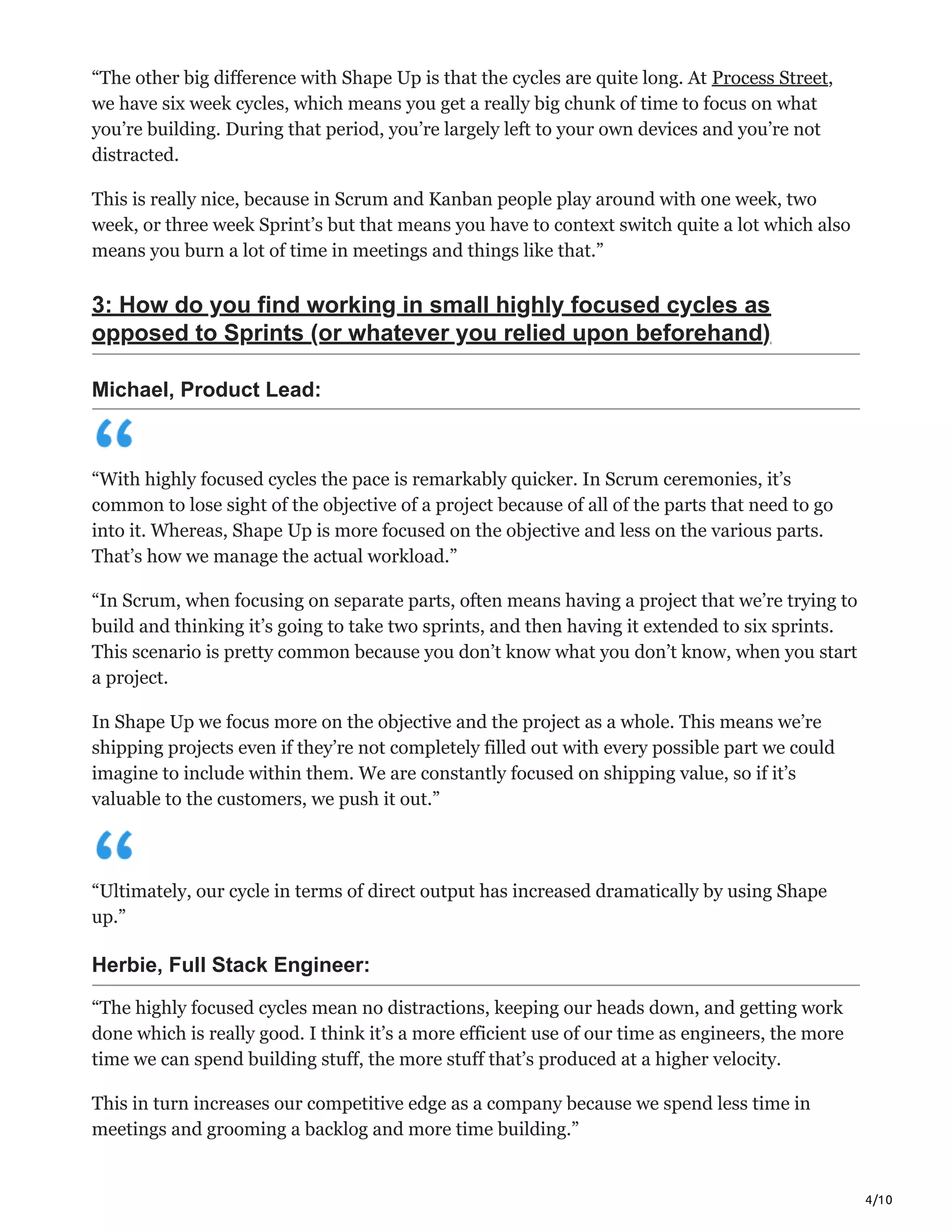 4/10
“The other big difference with Shape Up is that the cycles are quite long. At Process Street,
we have six week cycles, which means you get a really big chunk of time to focus on what
you’re building. During that period, you’re largely left to your own devices and you’re not
distracted.
This is really nice, because in Scrum and Kanban people play around with one week, two
week, or three week Sprint’s but that means you have to context switch quite a lot which also
means you burn a lot of time in meetings and things like that.”
3: How do you find working in small highly focused cycles as
opposed to Sprints (or whatever you relied upon beforehand)
Michael, Product Lead:
“With highly focused cycles the pace is remarkably quicker. In Scrum ceremonies, it’s
common to lose sight of the objective of a project because of all of the parts that need to go
into it. Whereas, Shape Up is more focused on the objective and less on the various parts.
That’s how we manage the actual workload.”
“In Scrum, when focusing on separate parts, often means having a project that we’re trying to
build and thinking it’s going to take two sprints, and then having it extended to six sprints.
This scenario is pretty common because you don’t know what you don’t know, when you start
a project.
In Shape Up we focus more on the objective and the project as a whole. This means we’re
shipping projects even if they’re not completely filled out with every possible part we could
imagine to include within them. We are constantly focused on shipping value, so if it’s
valuable to the customers, we push it out.”
“Ultimately, our cycle in terms of direct output has increased dramatically by using Shape
up.”
Herbie, Full Stack Engineer:
“The highly focused cycles mean no distractions, keeping our heads down, and getting work
done which is really good. I think it’s a more efficient use of our time as engineers, the more
time we can spend building stuff, the more stuff that’s produced at a higher velocity.
This in turn increases our competitive edge as a company because we spend less time in
meetings and grooming a backlog and more time building.”
 