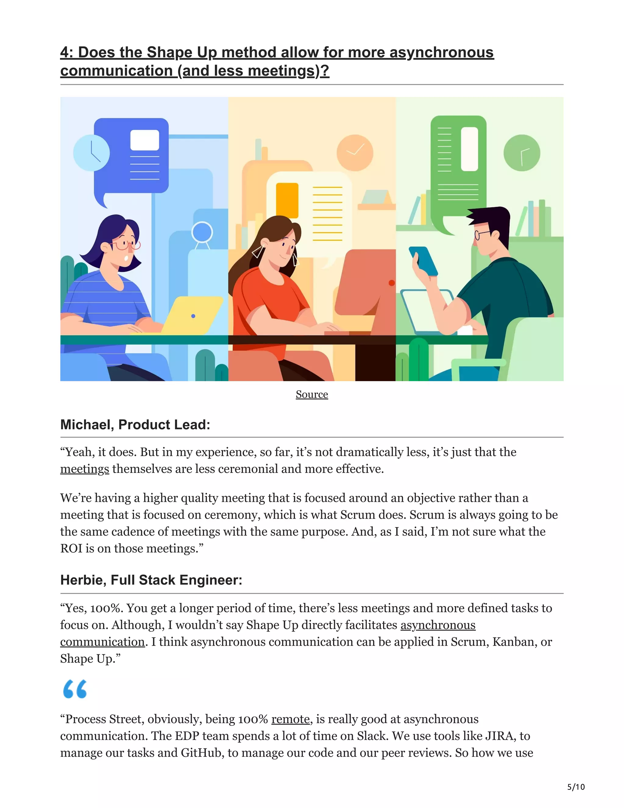 5/10
4: Does the Shape Up method allow for more asynchronous
communication (and less meetings)?
Source
Michael, Product Lead:
“Yeah, it does. But in my experience, so far, it’s not dramatically less, it’s just that the
meetings themselves are less ceremonial and more effective.
We’re having a higher quality meeting that is focused around an objective rather than a
meeting that is focused on ceremony, which is what Scrum does. Scrum is always going to be
the same cadence of meetings with the same purpose. And, as I said, I’m not sure what the
ROI is on those meetings.”
Herbie, Full Stack Engineer:
“Yes, 100%. You get a longer period of time, there’s less meetings and more defined tasks to
focus on. Although, I wouldn’t say Shape Up directly facilitates asynchronous
communication. I think asynchronous communication can be applied in Scrum, Kanban, or
Shape Up.”
“Process Street, obviously, being 100% remote, is really good at asynchronous
communication. The EDP team spends a lot of time on Slack. We use tools like JIRA, to
manage our tasks and GitHub, to manage our code and our peer reviews. So how we use
 