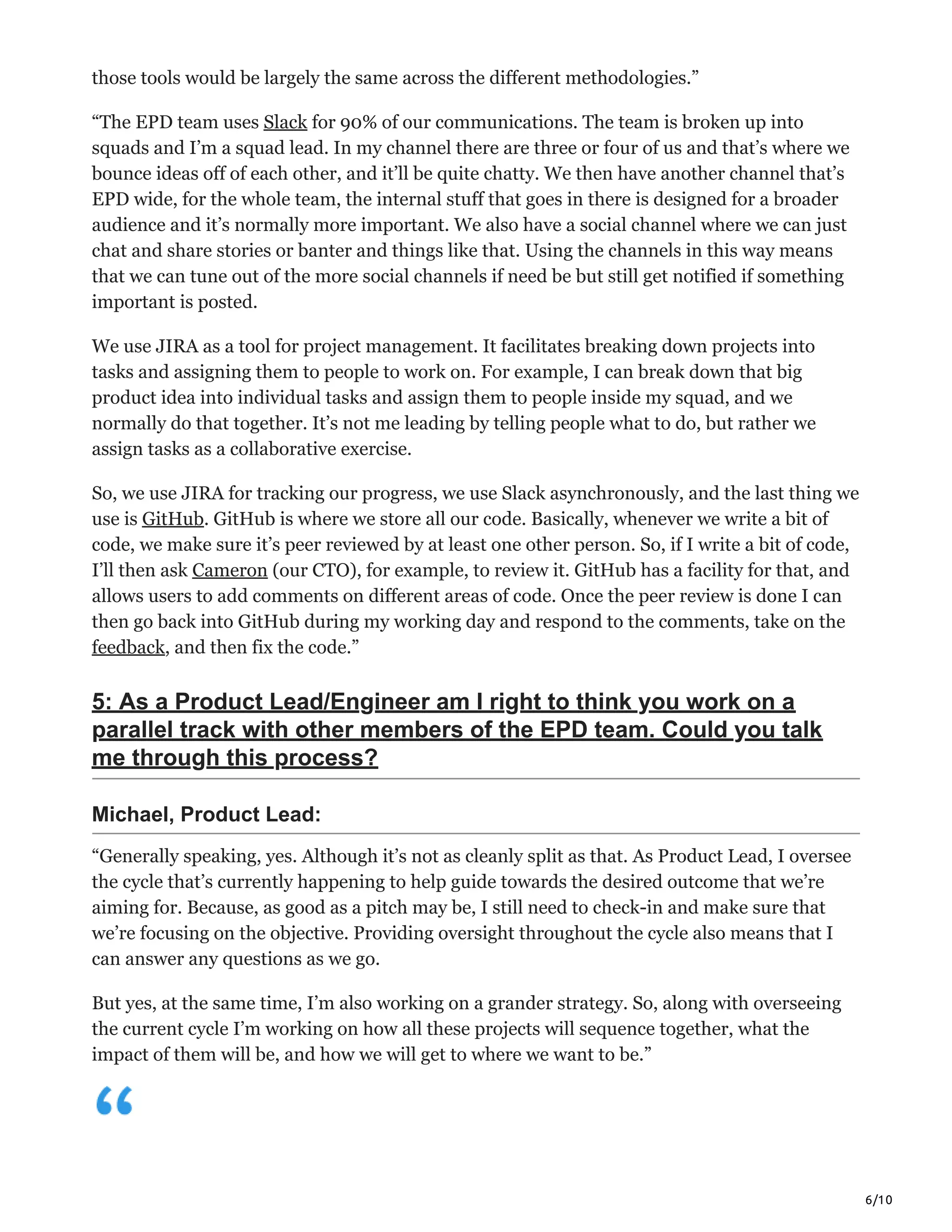 6/10
those tools would be largely the same across the different methodologies.”
“The EPD team uses Slack for 90% of our communications. The team is broken up into
squads and I’m a squad lead. In my channel there are three or four of us and that’s where we
bounce ideas off of each other, and it’ll be quite chatty. We then have another channel that’s
EPD wide, for the whole team, the internal stuff that goes in there is designed for a broader
audience and it’s normally more important. We also have a social channel where we can just
chat and share stories or banter and things like that. Using the channels in this way means
that we can tune out of the more social channels if need be but still get notified if something
important is posted.
We use JIRA as a tool for project management. It facilitates breaking down projects into
tasks and assigning them to people to work on. For example, I can break down that big
product idea into individual tasks and assign them to people inside my squad, and we
normally do that together. It’s not me leading by telling people what to do, but rather we
assign tasks as a collaborative exercise.
So, we use JIRA for tracking our progress, we use Slack asynchronously, and the last thing we
use is GitHub. GitHub is where we store all our code. Basically, whenever we write a bit of
code, we make sure it’s peer reviewed by at least one other person. So, if I write a bit of code,
I’ll then ask Cameron (our CTO), for example, to review it. GitHub has a facility for that, and
allows users to add comments on different areas of code. Once the peer review is done I can
then go back into GitHub during my working day and respond to the comments, take on the
feedback, and then fix the code.”
5: As a Product Lead/Engineer am I right to think you work on a
parallel track with other members of the EPD team. Could you talk
me through this process?
Michael, Product Lead:
“Generally speaking, yes. Although it’s not as cleanly split as that. As Product Lead, I oversee
the cycle that’s currently happening to help guide towards the desired outcome that we’re
aiming for. Because, as good as a pitch may be, I still need to check-in and make sure that
we’re focusing on the objective. Providing oversight throughout the cycle also means that I
can answer any questions as we go.
But yes, at the same time, I’m also working on a grander strategy. So, along with overseeing
the current cycle I’m working on how all these projects will sequence together, what the
impact of them will be, and how we will get to where we want to be.”
 