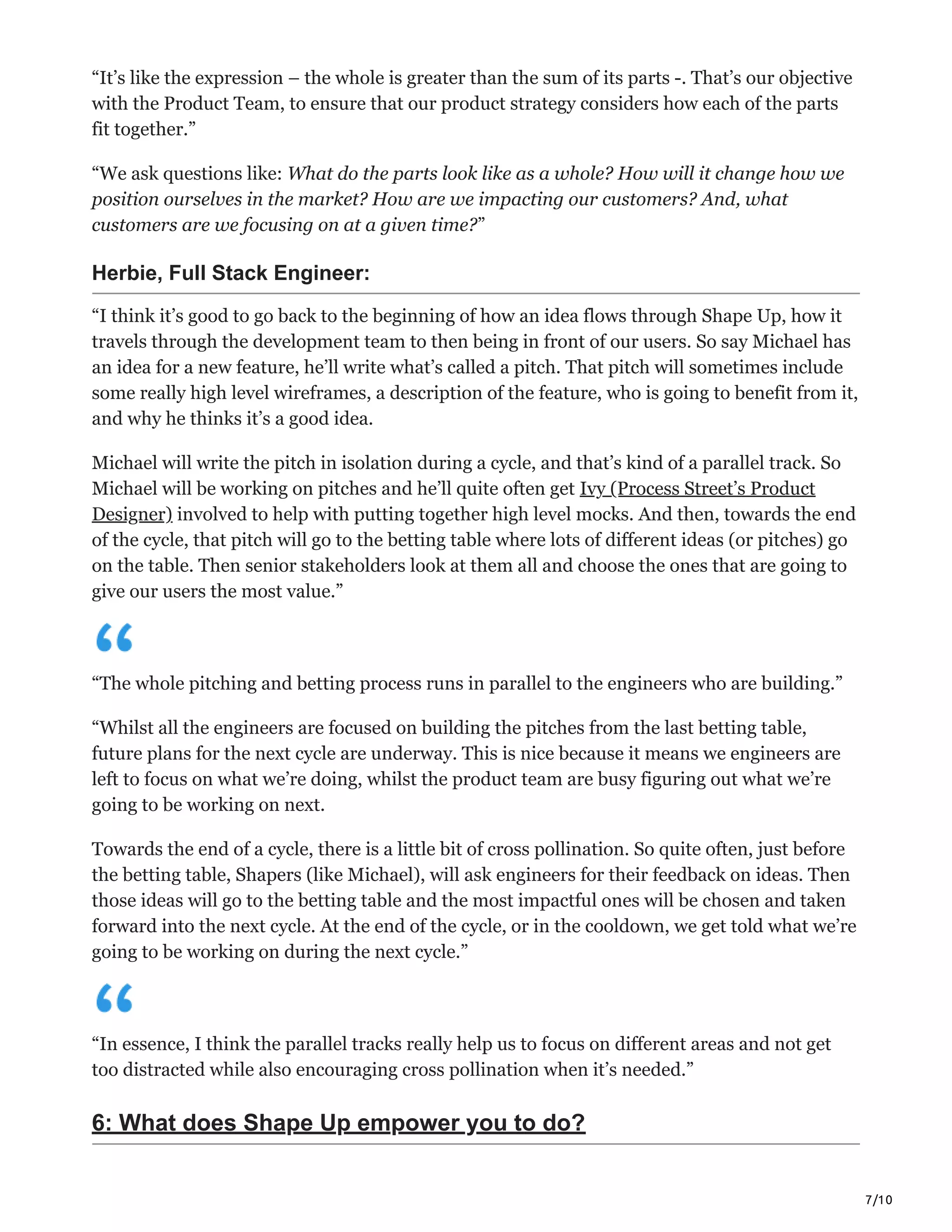 7/10
“It’s like the expression – the whole is greater than the sum of its parts -. That’s our objective
with the Product Team, to ensure that our product strategy considers how each of the parts
fit together.”
“We ask questions like: What do the parts look like as a whole? How will it change how we
position ourselves in the market? How are we impacting our customers? And, what
customers are we focusing on at a given time?”
Herbie, Full Stack Engineer:
“I think it’s good to go back to the beginning of how an idea flows through Shape Up, how it
travels through the development team to then being in front of our users. So say Michael has
an idea for a new feature, he’ll write what’s called a pitch. That pitch will sometimes include
some really high level wireframes, a description of the feature, who is going to benefit from it,
and why he thinks it’s a good idea.
Michael will write the pitch in isolation during a cycle, and that’s kind of a parallel track. So
Michael will be working on pitches and he’ll quite often get Ivy (Process Street’s Product
Designer) involved to help with putting together high level mocks. And then, towards the end
of the cycle, that pitch will go to the betting table where lots of different ideas (or pitches) go
on the table. Then senior stakeholders look at them all and choose the ones that are going to
give our users the most value.”
“The whole pitching and betting process runs in parallel to the engineers who are building.”
“Whilst all the engineers are focused on building the pitches from the last betting table,
future plans for the next cycle are underway. This is nice because it means we engineers are
left to focus on what we’re doing, whilst the product team are busy figuring out what we’re
going to be working on next.
Towards the end of a cycle, there is a little bit of cross pollination. So quite often, just before
the betting table, Shapers (like Michael), will ask engineers for their feedback on ideas. Then
those ideas will go to the betting table and the most impactful ones will be chosen and taken
forward into the next cycle. At the end of the cycle, or in the cooldown, we get told what we’re
going to be working on during the next cycle.”
“In essence, I think the parallel tracks really help us to focus on different areas and not get
too distracted while also encouraging cross pollination when it’s needed.”
6: What does Shape Up empower you to do?
 