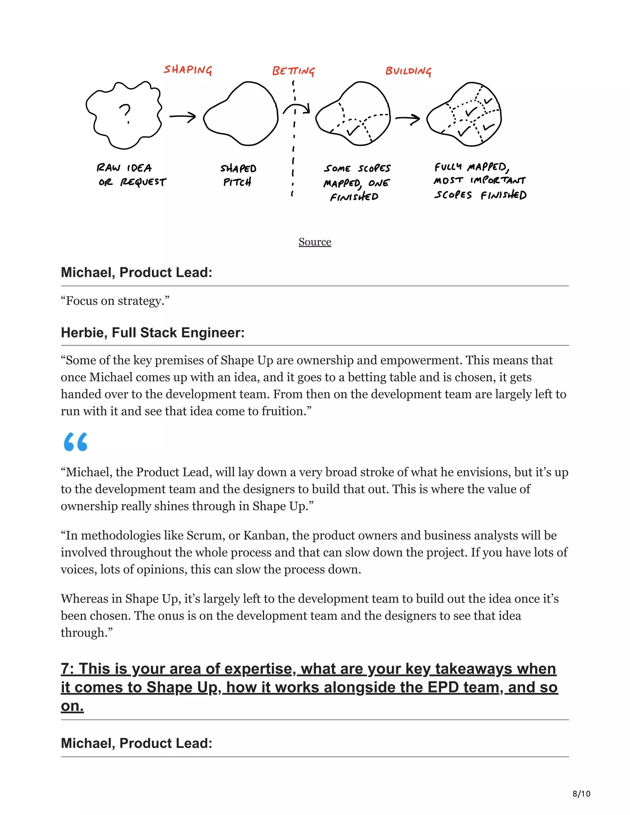 8/10
Source
Michael, Product Lead:
“Focus on strategy.”
Herbie, Full Stack Engineer:
“Some of the key premises of Shape Up are ownership and empowerment. This means that
once Michael comes up with an idea, and it goes to a betting table and is chosen, it gets
handed over to the development team. From then on the development team are largely left to
run with it and see that idea come to fruition.”
“Michael, the Product Lead, will lay down a very broad stroke of what he envisions, but it’s up
to the development team and the designers to build that out. This is where the value of
ownership really shines through in Shape Up.”
“In methodologies like Scrum, or Kanban, the product owners and business analysts will be
involved throughout the whole process and that can slow down the project. If you have lots of
voices, lots of opinions, this can slow the process down.
Whereas in Shape Up, it’s largely left to the development team to build out the idea once it’s
been chosen. The onus is on the development team and the designers to see that idea
through.”
7: This is your area of expertise, what are your key takeaways when
it comes to Shape Up, how it works alongside the EPD team, and so
on.
Michael, Product Lead:
 