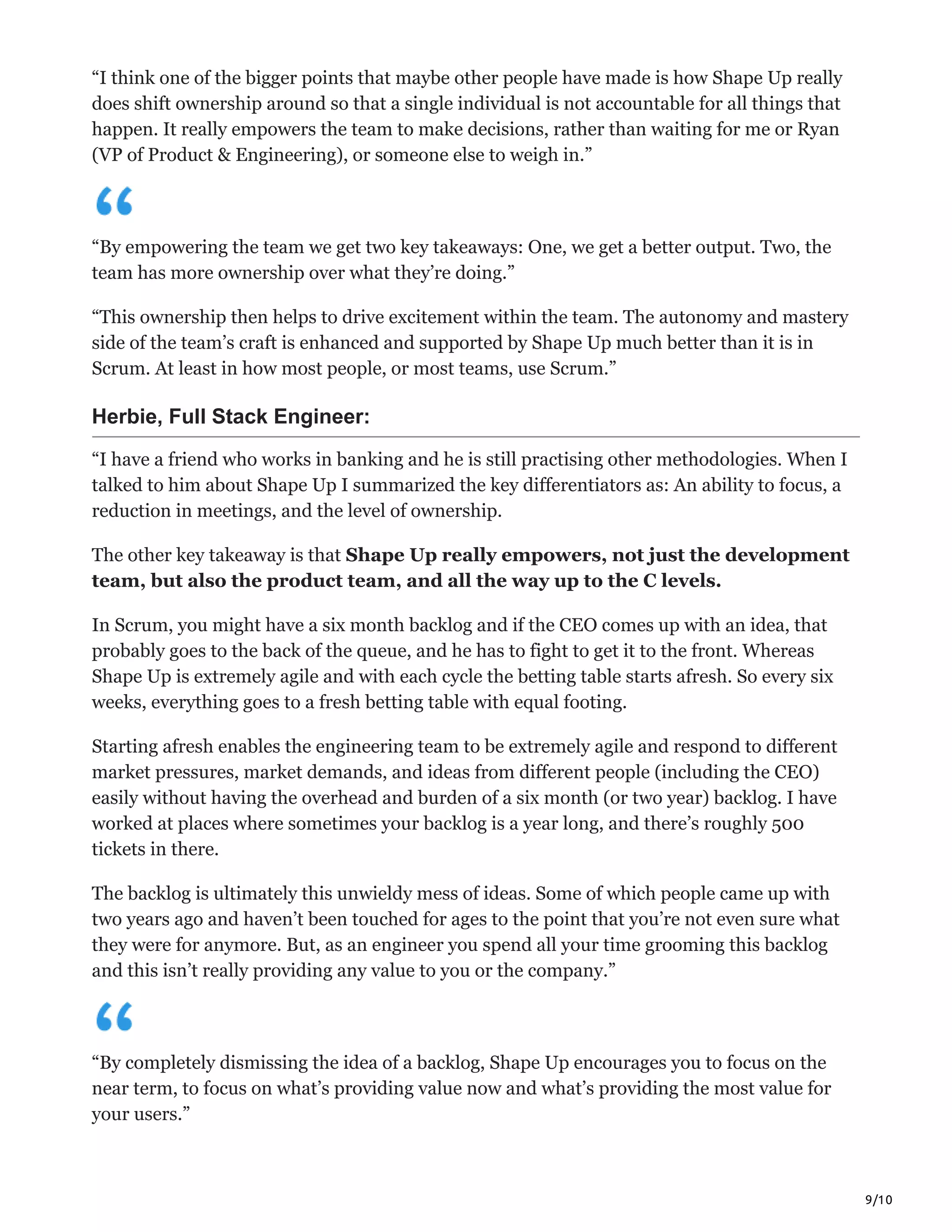 9/10
“I think one of the bigger points that maybe other people have made is how Shape Up really
does shift ownership around so that a single individual is not accountable for all things that
happen. It really empowers the team to make decisions, rather than waiting for me or Ryan
(VP of Product & Engineering), or someone else to weigh in.”
“By empowering the team we get two key takeaways: One, we get a better output. Two, the
team has more ownership over what they’re doing.”
“This ownership then helps to drive excitement within the team. The autonomy and mastery
side of the team’s craft is enhanced and supported by Shape Up much better than it is in
Scrum. At least in how most people, or most teams, use Scrum.”
Herbie, Full Stack Engineer:
“I have a friend who works in banking and he is still practising other methodologies. When I
talked to him about Shape Up I summarized the key differentiators as: An ability to focus, a
reduction in meetings, and the level of ownership.
The other key takeaway is that Shape Up really empowers, not just the development
team, but also the product team, and all the way up to the C levels.
In Scrum, you might have a six month backlog and if the CEO comes up with an idea, that
probably goes to the back of the queue, and he has to fight to get it to the front. Whereas
Shape Up is extremely agile and with each cycle the betting table starts afresh. So every six
weeks, everything goes to a fresh betting table with equal footing.
Starting afresh enables the engineering team to be extremely agile and respond to different
market pressures, market demands, and ideas from different people (including the CEO)
easily without having the overhead and burden of a six month (or two year) backlog. I have
worked at places where sometimes your backlog is a year long, and there’s roughly 500
tickets in there.
The backlog is ultimately this unwieldy mess of ideas. Some of which people came up with
two years ago and haven’t been touched for ages to the point that you’re not even sure what
they were for anymore. But, as an engineer you spend all your time grooming this backlog
and this isn’t really providing any value to you or the company.”
“By completely dismissing the idea of a backlog, Shape Up encourages you to focus on the
near term, to focus on what’s providing value now and what’s providing the most value for
your users.”
 