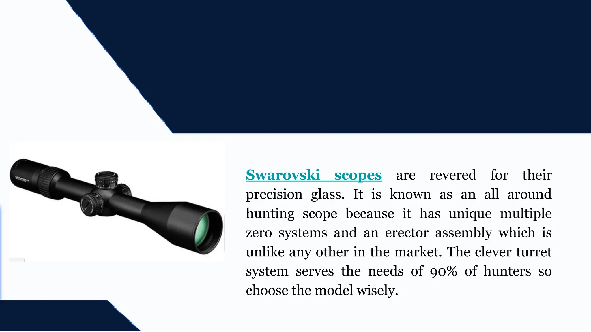 Swarovski scopes are revered for their
precision glass. It is known as an all around
hunting scope because it has unique multiple
zero systems and an erector assembly which is
unlike any other in the market. The clever turret
system serves the needs of 90% of hunters so
choose the model wisely.
 