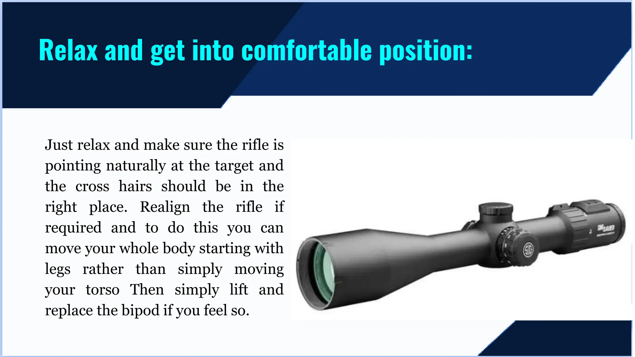 Just relax and make sure the rifle is
pointing naturally at the target and
the cross hairs should be in the
right place. Realign the rifle if
required and to do this you can
move your whole body starting with
legs rather than simply moving
your torso Then simply lift and
replace the bipod if you feel so.
Relax and get into comfortable position:
 