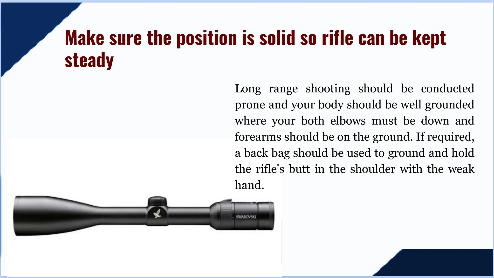 Long range shooting should be conducted
prone and your body should be well grounded
where your both elbows must be down and
forearms should be on the ground. If required,
a back bag should be used to ground and hold
the rifle's butt in the shoulder with the weak
hand.
Make sure the position is solid so rifle can be kept
steady
 