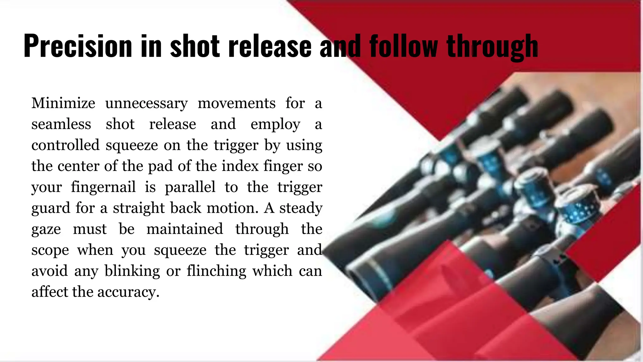 Minimize unnecessary movements for a
seamless shot release and employ a
controlled squeeze on the trigger by using
the center of the pad of the index finger so
your fingernail is parallel to the trigger
guard for a straight back motion. A steady
gaze must be maintained through the
scope when you squeeze the trigger and
avoid any blinking or flinching which can
affect the accuracy.
Precision in shot release and follow through
 