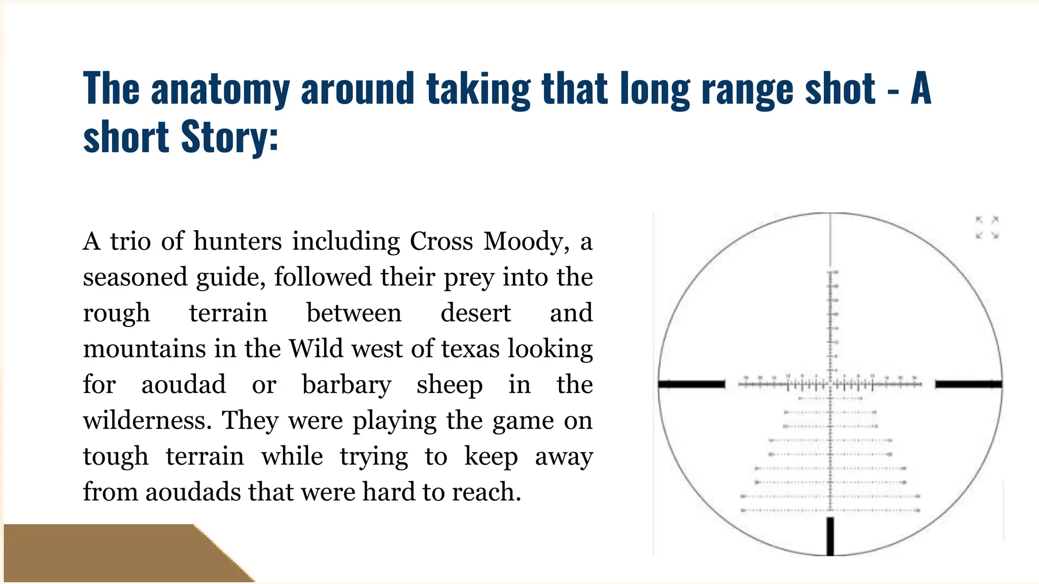 A trio of hunters including Cross Moody, a
seasoned guide, followed their prey into the
rough terrain between desert and
mountains in the Wild west of texas looking
for aoudad or barbary sheep in the
wilderness. They were playing the game on
tough terrain while trying to keep away
from aoudads that were hard to reach.
The anatomy around taking that long range shot - A
short Story:
 