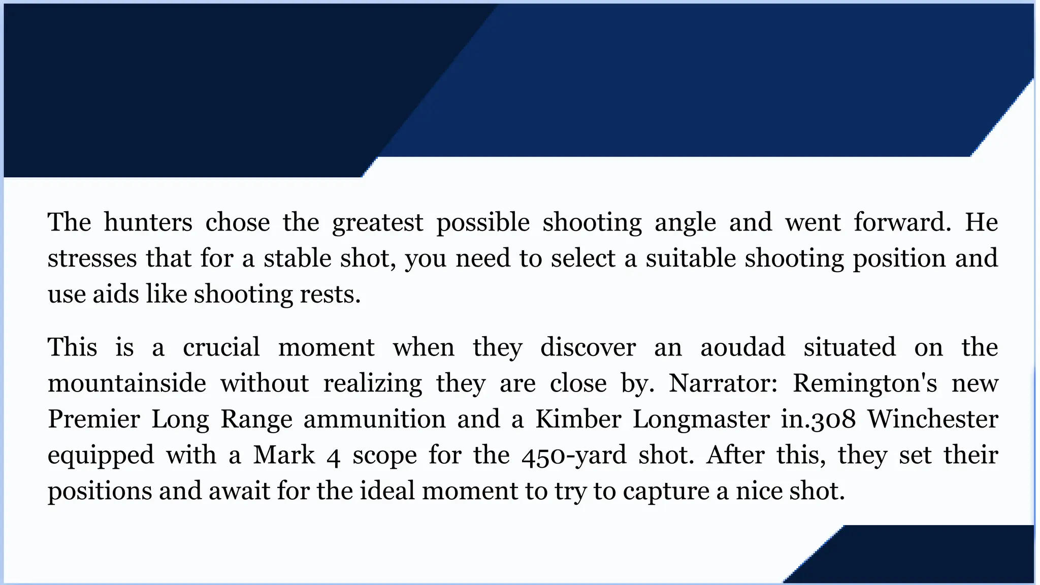 The hunters chose the greatest possible shooting angle and went forward. He
stresses that for a stable shot, you need to select a suitable shooting position and
use aids like shooting rests.
This is a crucial moment when they discover an aoudad situated on the
mountainside without realizing they are close by. Narrator: Remington's new
Premier Long Range ammunition and a Kimber Longmaster in.308 Winchester
equipped with a Mark 4 scope for the 450-yard shot. After this, they set their
positions and await for the ideal moment to try to capture a nice shot.
 
