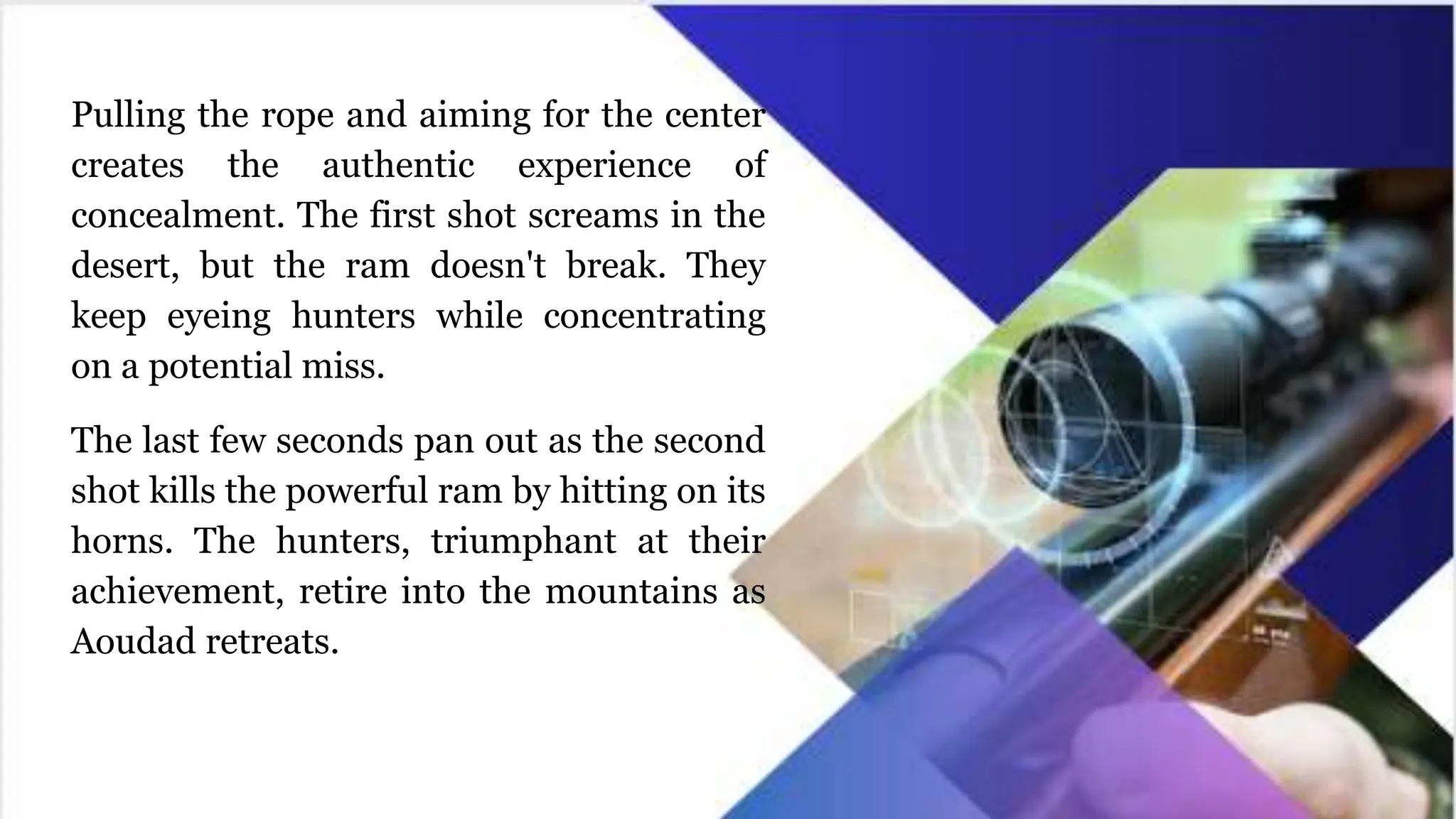 Pulling the rope and aiming for the center
creates the authentic experience of
concealment. The first shot screams in the
desert, but the ram doesn't break. They
keep eyeing hunters while concentrating
on a potential miss.
The last few seconds pan out as the second
shot kills the powerful ram by hitting on its
horns. The hunters, triumphant at their
achievement, retire into the mountains as
Aoudad retreats.
 