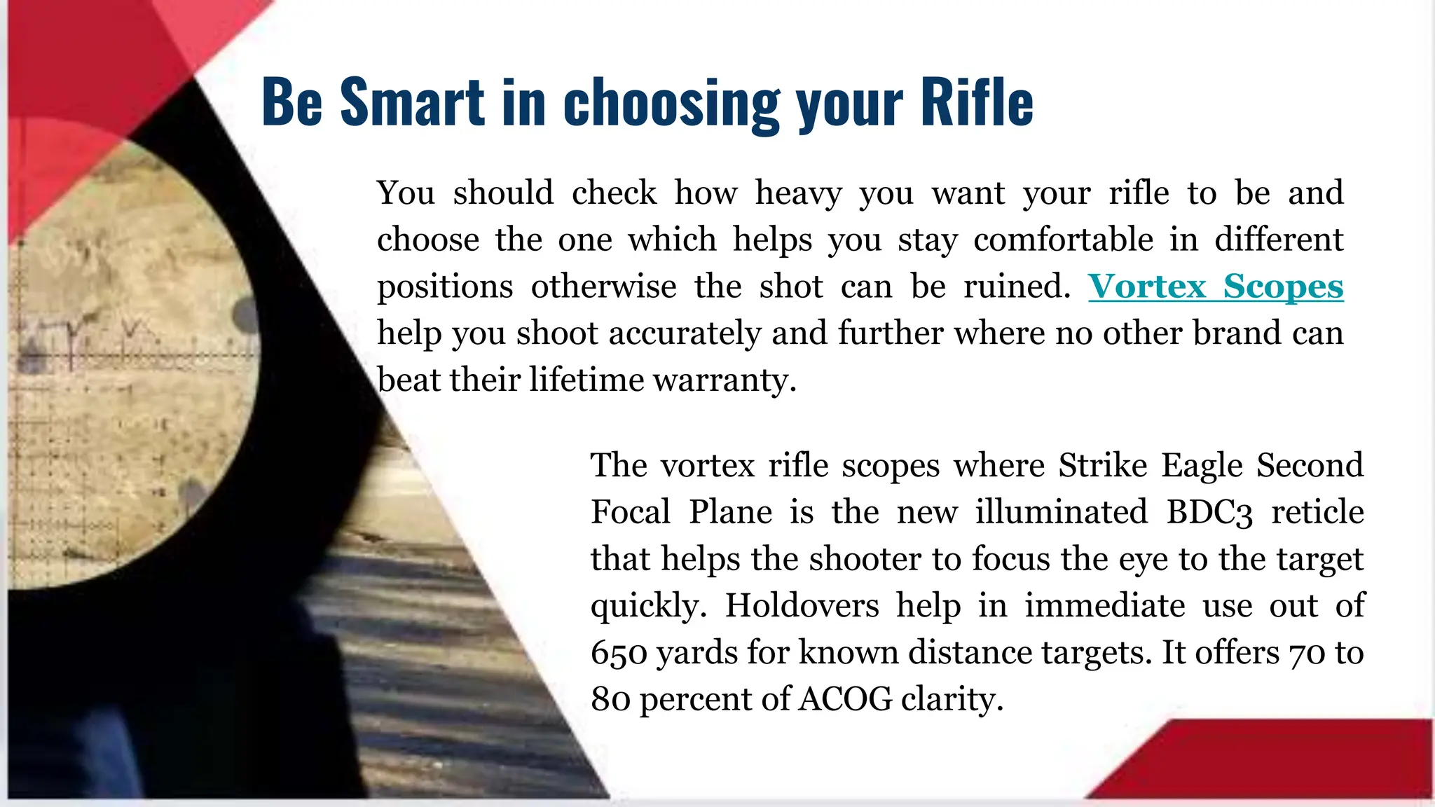You should check how heavy you want your rifle to be and
choose the one which helps you stay comfortable in different
positions otherwise the shot can be ruined. Vortex Scopes
help you shoot accurately and further where no other brand can
beat their lifetime warranty.
Be Smart in choosing your Rifle
The vortex rifle scopes where Strike Eagle Second
Focal Plane is the new illuminated BDC3 reticle
that helps the shooter to focus the eye to the target
quickly. Holdovers help in immediate use out of
650 yards for known distance targets. It offers 70 to
80 percent of ACOG clarity.
 