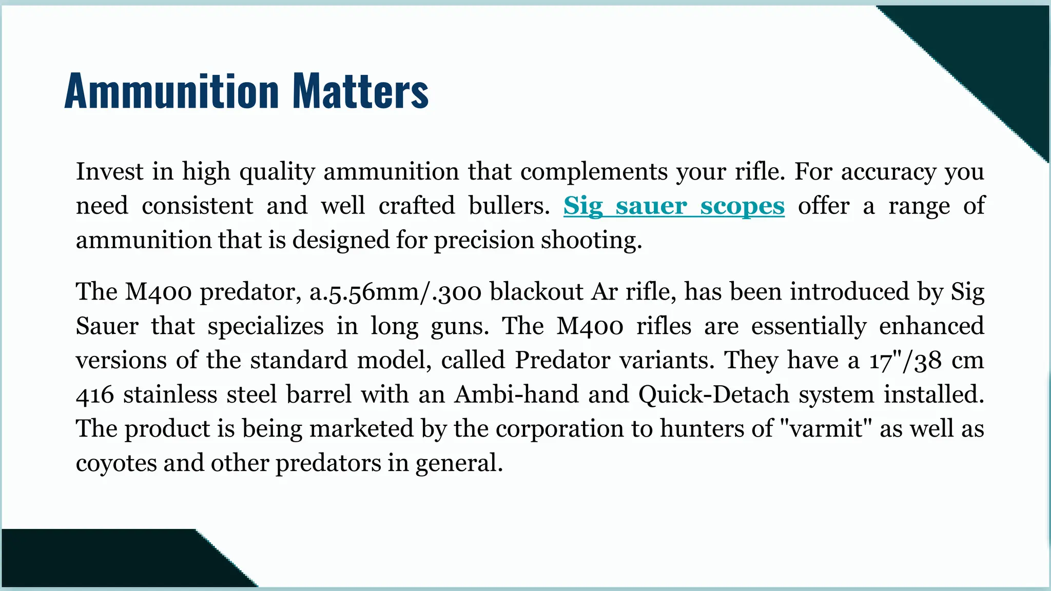 Invest in high quality ammunition that complements your rifle. For accuracy you
need consistent and well crafted bullers. Sig sauer scopes offer a range of
ammunition that is designed for precision shooting.
The M400 predator, a.5.56mm/.300 blackout Ar rifle, has been introduced by Sig
Sauer that specializes in long guns. The M400 rifles are essentially enhanced
versions of the standard model, called Predator variants. They have a 17"/38 cm
416 stainless steel barrel with an Ambi-hand and Quick-Detach system installed.
The product is being marketed by the corporation to hunters of "varmit" as well as
coyotes and other predators in general.
Ammunition Matters
 