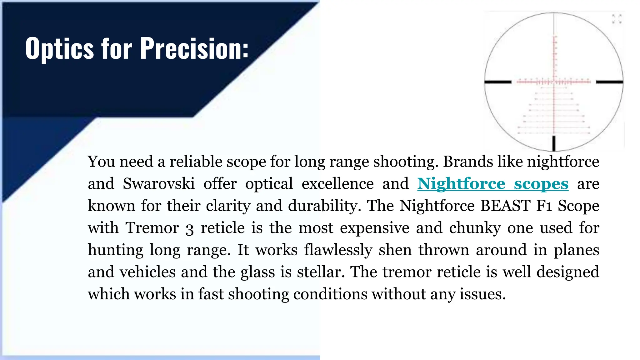 You need a reliable scope for long range shooting. Brands like nightforce
and Swarovski offer optical excellence and Nightforce scopes are
known for their clarity and durability. The Nightforce BEAST F1 Scope
with Tremor 3 reticle is the most expensive and chunky one used for
hunting long range. It works flawlessly shen thrown around in planes
and vehicles and the glass is stellar. The tremor reticle is well designed
which works in fast shooting conditions without any issues.
Optics for Precision:
 