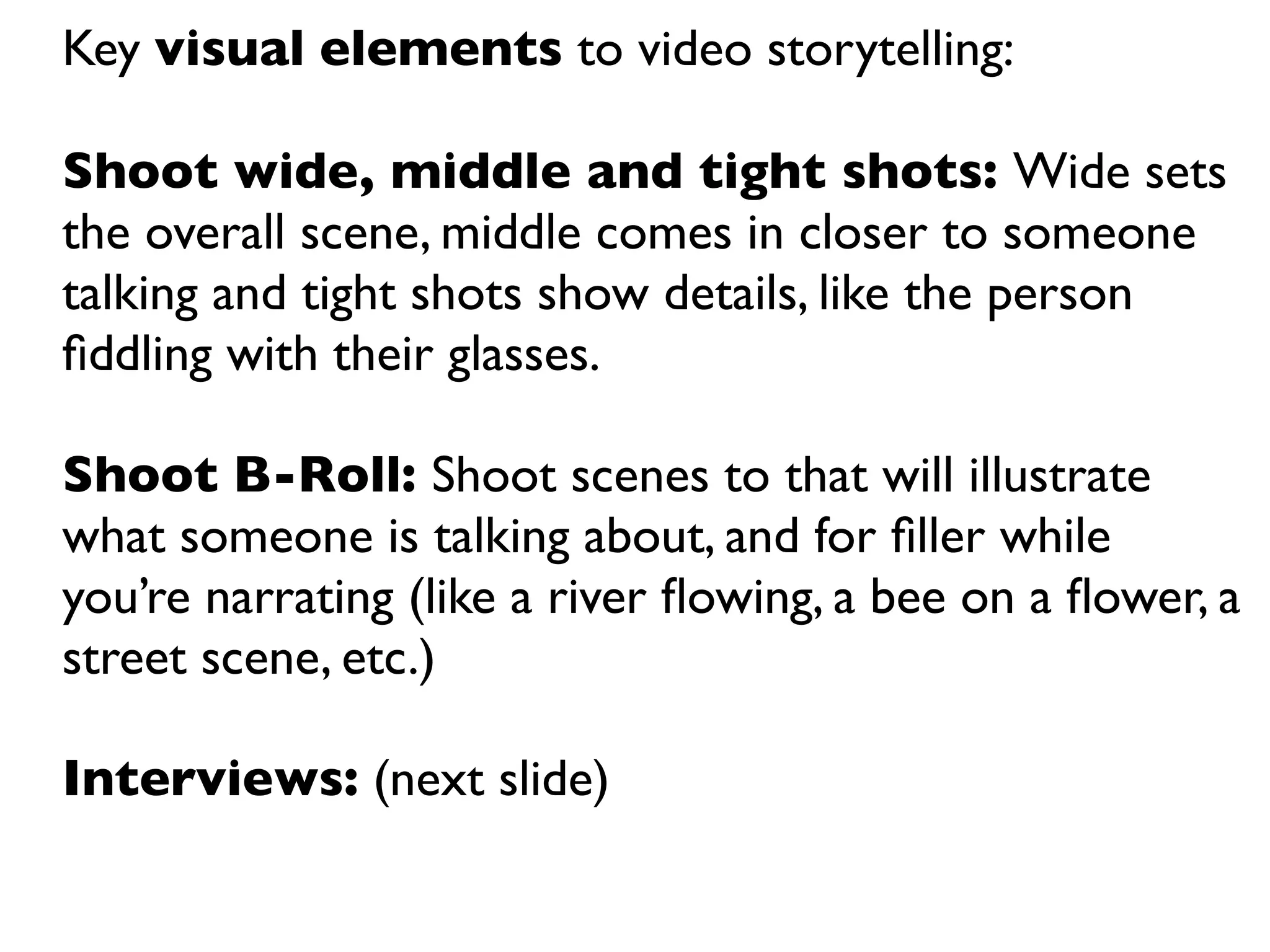 Key visual elements to video storytelling:

Shoot wide, middle and tight shots: Wide sets
the overall scene, middle comes in closer to someone
talking and tight shots show details, like the person
ﬁddling with their glasses.

Shoot B-Roll: Shoot scenes to that will illustrate
what someone is talking about, and for ﬁller while
you’re narrating (like a river ﬂowing, a bee on a ﬂower, a
street scene, etc.)

Interviews: (next slide)
 