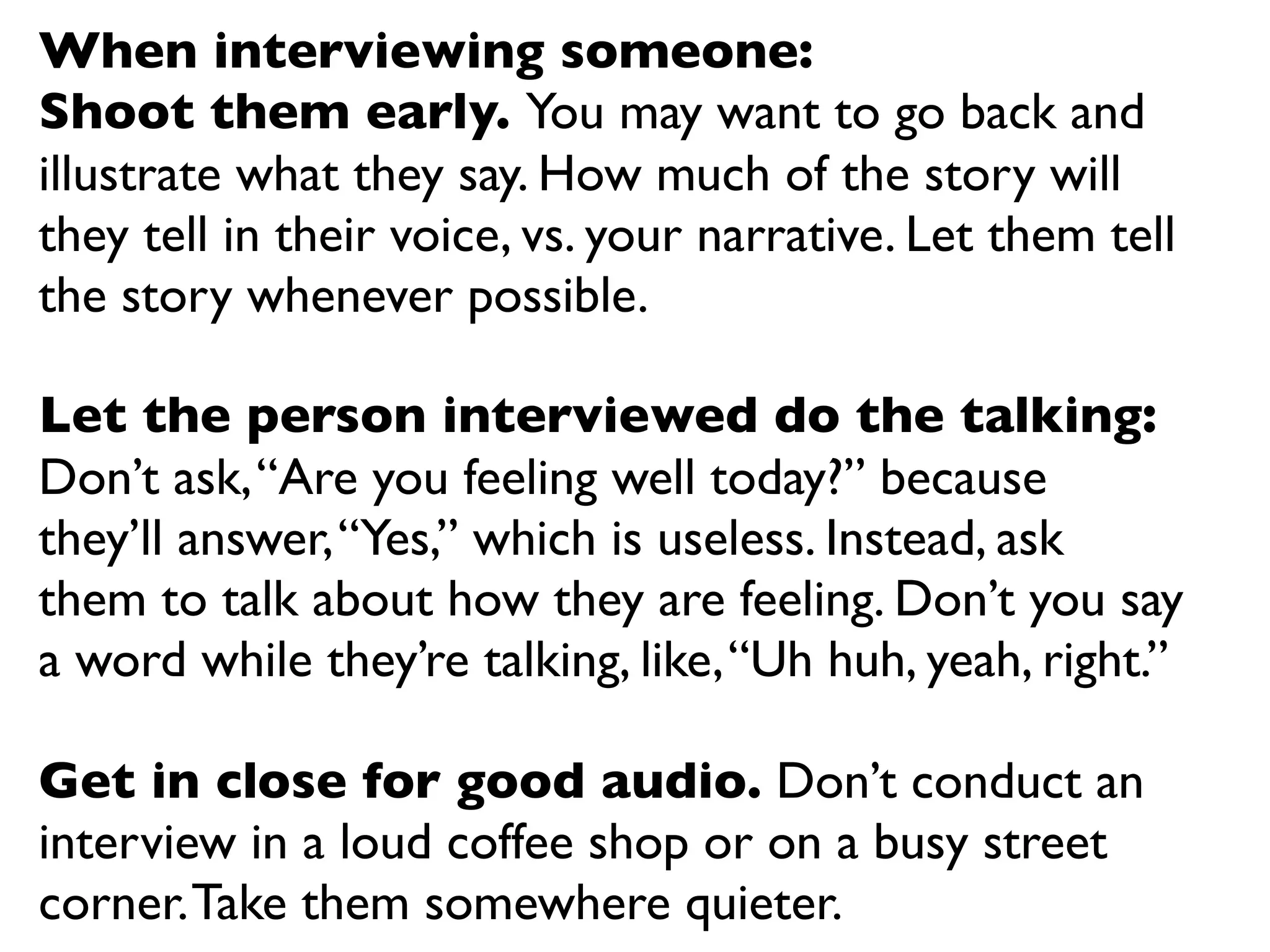 When interviewing someone:
Shoot them early. You may want to go back and
illustrate what they say. How much of the story will
they tell in their voice, vs. your narrative. Let them tell
the story whenever possible.

Let the person interviewed do the talking:
Don’t ask, “Are you feeling well today?” because
they’ll answer, “Yes,” which is useless. Instead, ask
them to talk about how they are feeling. Don’t you say
a word while they’re talking, like, “Uh huh, yeah, right.”

Get in close for good audio. Don’t conduct an
interview in a loud coffee shop or on a busy street
corner. Take them somewhere quieter.
 