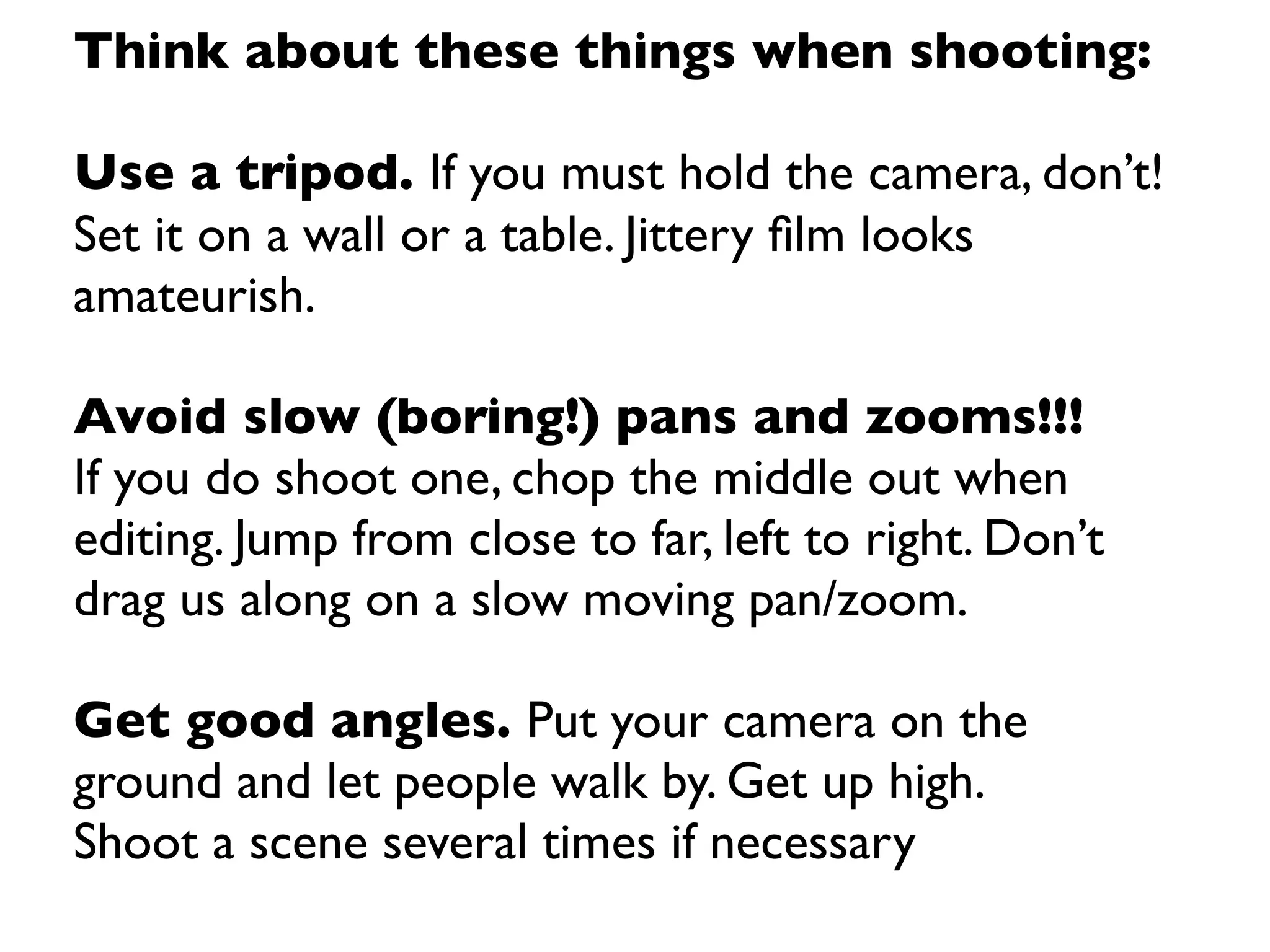 Think about these things when shooting:

Use a tripod. If you must hold the camera, don’t!
Set it on a wall or a table. Jittery ﬁlm looks
amateurish.

Avoid slow (boring!) pans and zooms!!!
If you do shoot one, chop the middle out when
editing. Jump from close to far, left to right. Don’t
drag us along on a slow moving pan/zoom.

Get good angles. Put your camera on the
ground and let people walk by. Get up high.
Shoot a scene several times if necessary
 
