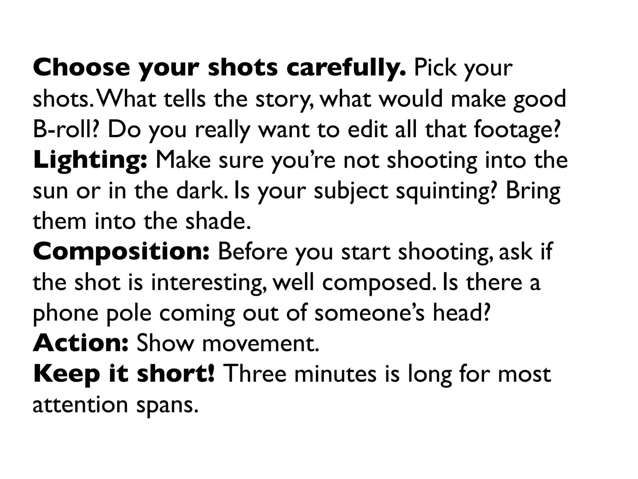 Choose your shots carefully. Pick your
shots. What tells the story, what would make good
B-roll? Do you really want to edit all that footage?
Lighting: Make sure you’re not shooting into the
sun or in the dark. Is your subject squinting? Bring
them into the shade.
Composition: Before you start shooting, ask if
the shot is interesting, well composed. Is there a
phone pole coming out of someone’s head?
Action: Show movement.
Keep it short! Three minutes is long for most
attention spans.
 