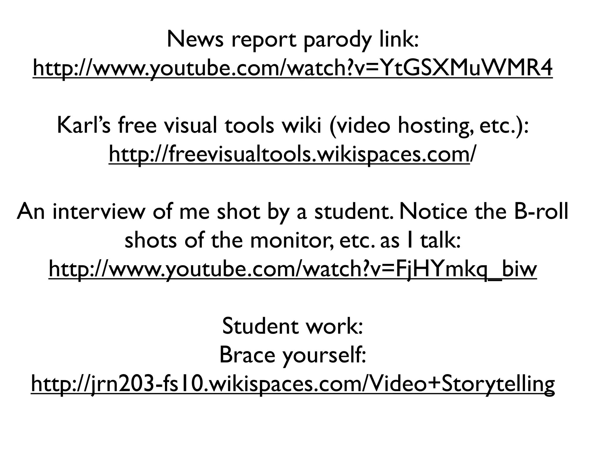 News report parody link:
 http://www.youtube.com/watch?v=YtGSXMuWMR4

   Karl’s free visual tools wiki (video hosting, etc.):
         http://freevisualtools.wikispaces.com/

An interview of me shot by a student. Notice the B-roll
           shots of the monitor, etc. as I talk:
  http://www.youtube.com/watch?v=FjHYmkq_biw

                     Student work:
                     Brace yourself:
 http://jrn203-fs10.wikispaces.com/Video+Storytelling
 