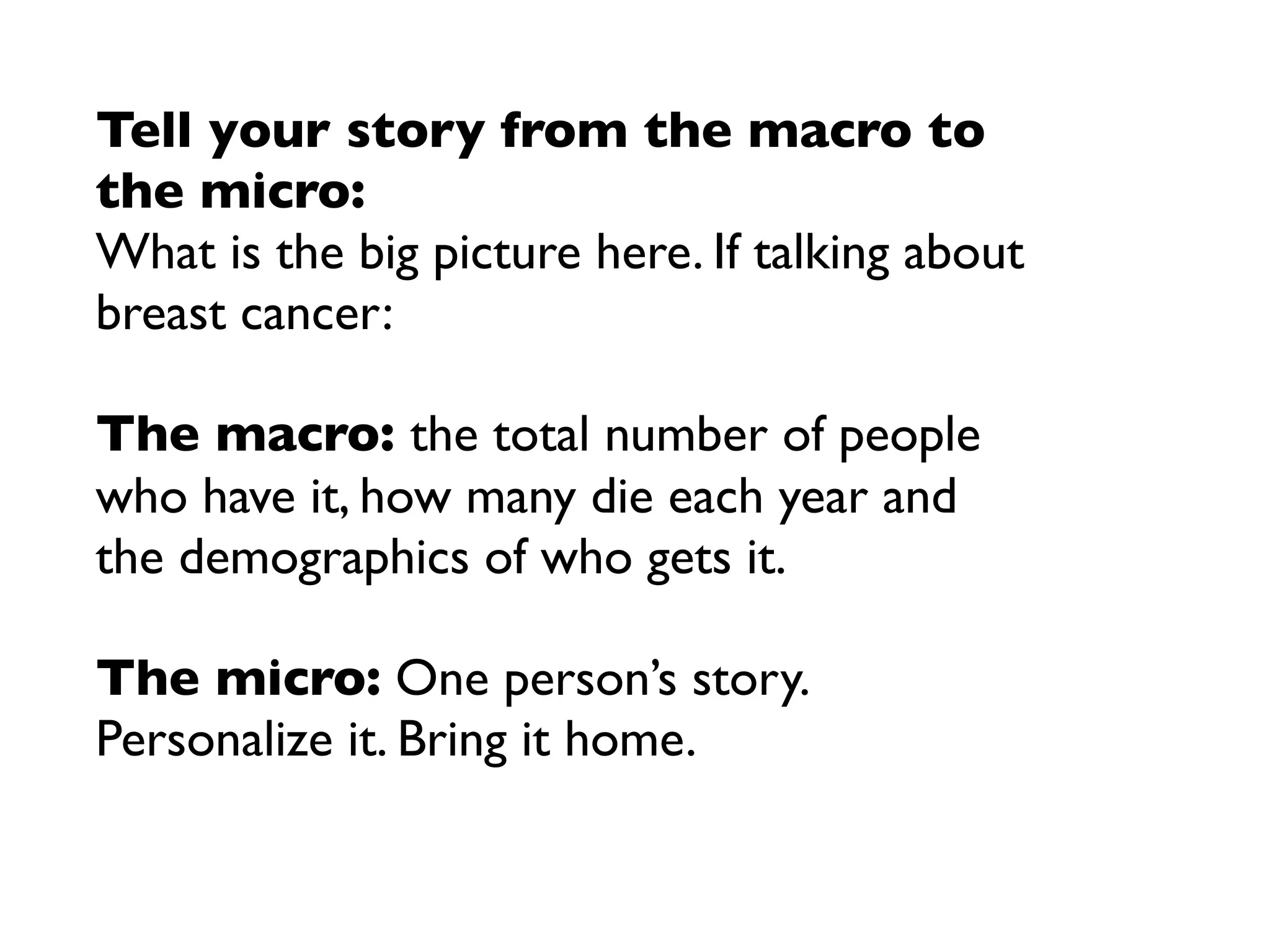 Tell your story from the macro to
the micro:
What is the big picture here. If talking about
breast cancer:

The macro: the total number of people
who have it, how many die each year and
the demographics of who gets it.

The micro: One person’s story.
Personalize it. Bring it home.
 