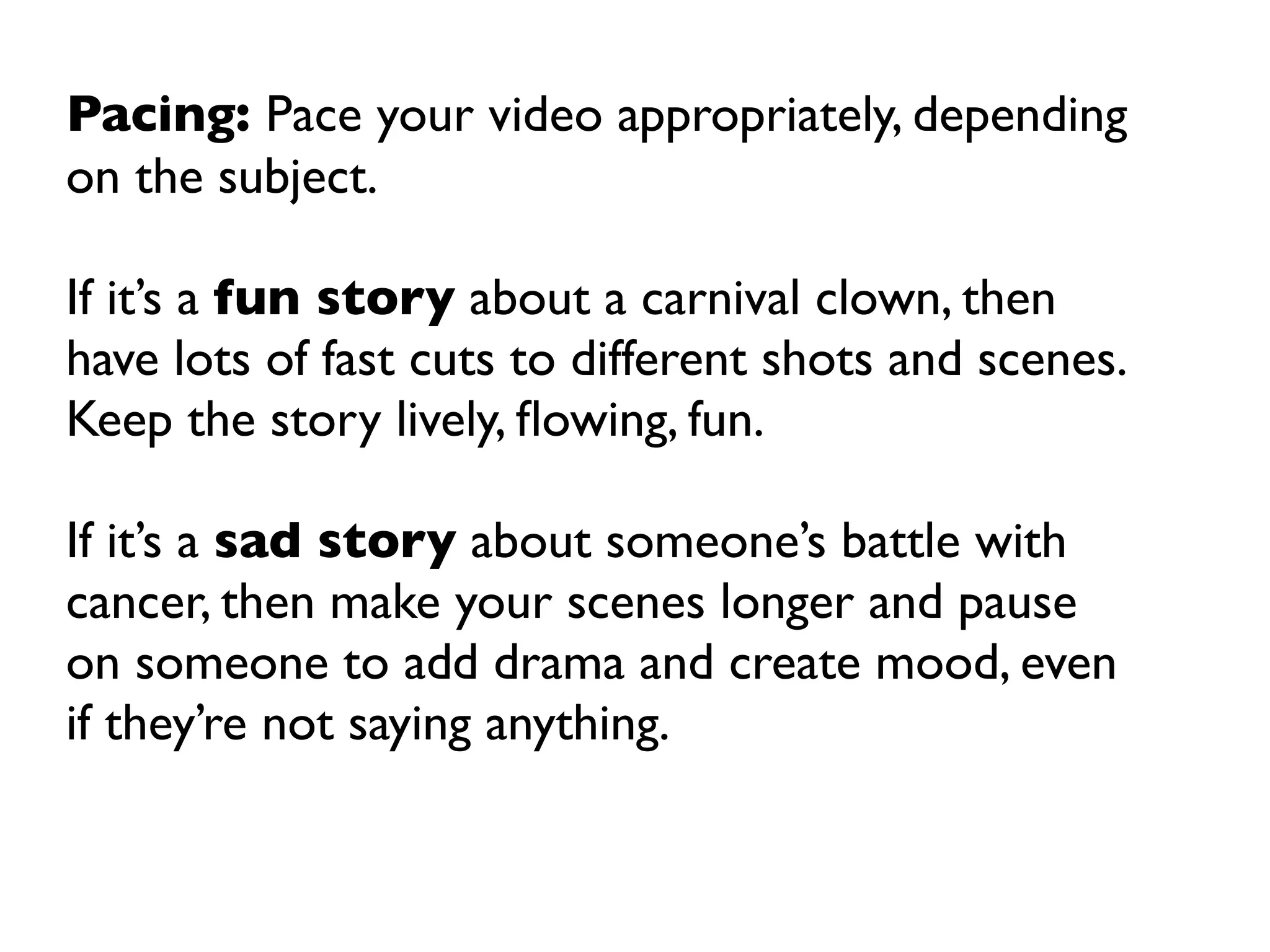 Pacing: Pace your video appropriately, depending
on the subject.

If it’s a fun story about a carnival clown, then
have lots of fast cuts to different shots and scenes.
Keep the story lively, ﬂowing, fun.

If it’s a sad story about someone’s battle with
cancer, then make your scenes longer and pause
on someone to add drama and create mood, even
if they’re not saying anything.
 