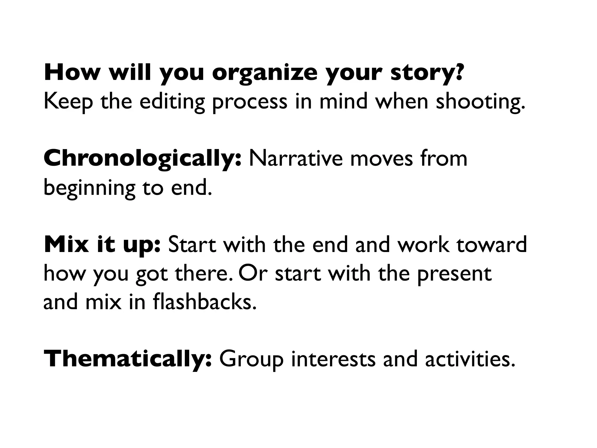 How will you organize your story?
Keep the editing process in mind when shooting.

Chronologically: Narrative moves from
beginning to end.

Mix it up: Start with the end and work toward
how you got there. Or start with the present
and mix in ﬂashbacks.

Thematically: Group interests and activities.
 