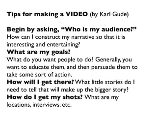 Tips for making a VIDEO (by Karl Gude)

Begin by asking, “Who is my audience?”
How can I construct my narrative so that it is
interesting and entertaining?
What are my goals?
What do you want people to do? Generally, you
want to educate them, and then persuade them to
take some sort of action.
How will I get there? What little stories do I
need to tell that will make up the bigger story?
How do I get my shots? What are my
locations, interviews, etc.
 