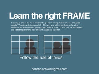 boricha.ashwin@gmail.com
Learn the right FRAME
Follow the rule of thirds
Framing is one of the most important aspects in filming. Watch movies and good
quality TV series with the sound off - This way you will concentrate on how the
images are framed without getting drawn into the story. Look at how the sequences
are edited together and how different angles cut together.
 
