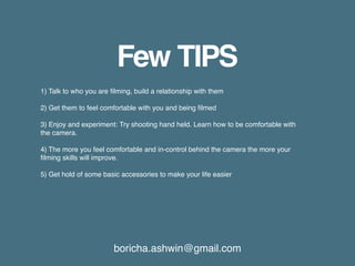 boricha.ashwin@gmail.com
Few TIPS
1) Talk to who you are filming, build a relationship with them
2) Get them to feel comfortable with you and being filmed
3) Enjoy and experiment: Try shooting hand held. Learn how to be comfortable with
the camera.
4) The more you feel comfortable and in-control behind the camera the more your
filming skills will improve.
5) Get hold of some basic accessories to make your life easier
 