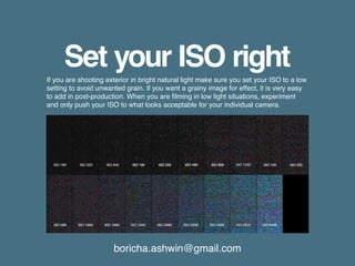 boricha.ashwin@gmail.com
Set your ISO right
If you are shooting exterior in bright natural light make sure you set your ISO to a low
setting to avoid unwanted grain. If you want a grainy image for effect, it is very easy
to add in post-production. When you are filming in low light situations, experiment
and only push your ISO to what looks acceptable for your individual camera.
 