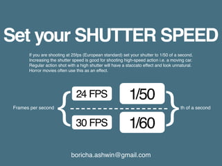 boricha.ashwin@gmail.com
Set your SHUTTER SPEED
If you are shooting at 25fps (European standard) set your shutter to 1/50 of a second.
Increasing the shutter speed is good for shooting high-speed action i.e. a moving car.
Regular action shot with a high shutter will have a staccato effect and look unnatural.
Horror movies often use this as an effect.
24 FPS
30 FPS
1/50
1/60
Frames per second th of a second
 