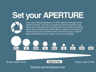 boricha.ashwin@gmail.com
Set your APERTURE
Learn about Manual Exposure. It is 100% better to manually set the
aperture (F Stop). This way you expose for what is important in the
frame and the exposure won’t change when you pan from something
light to dark. Exposure has a direct effect on depth of field. Read up
on this and how you can select what is and isn’t in focus. A shallow
depth of field will give your image a much more 3D quality.
f/22f/16f/11f/8f/5.6
Depth of field
f/4f/2.8f/2f/1.4
Shallow depth of field Greater depth of field
 