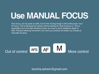 boricha.ashwin@gmail.com
Use MANUAL FOCUS
Auto focus, can be great on stills, but for the moving image it will continuously ‘hunt’
for focus. This is because the camera will be looking for what to focus on. This is
especially true in low light situations when you have a much shallower depth of
field. Practice following movement, the more you practice the better you will get at
manually focusing.
AFAFS M More controlOut of control
 