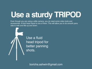 boricha.ashwin@gmail.com
Use a sturdy TRIPOD
Even though you are using a stills camera, you do need some video tools and
accessories. A fluid head tripod is one of them. This will allow you to do smooth pans
side to side and tilts up and down.
Use a fluid
head tripod for
better panning
shots.
 