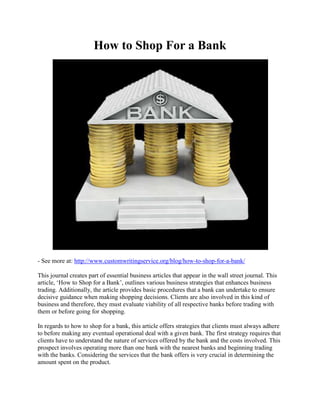 How to Shop For a Bank
- See more at: http://www.customwritingservice.org/blog/how-to-shop-for-a-bank/
This journal creates part of essential business articles that appear in the wall street journal. This
article, ‘How to Shop for a Bank’, outlines various business strategies that enhances business
trading. Additionally, the article provides basic procedures that a bank can undertake to ensure
decisive guidance when making shopping decisions. Clients are also involved in this kind of
business and therefore, they must evaluate viability of all respective banks before trading with
them or before going for shopping.
In regards to how to shop for a bank, this article offers strategies that clients must always adhere
to before making any eventual operational deal with a given bank. The first strategy requires that
clients have to understand the nature of services offered by the bank and the costs involved. This
prospect involves operating more than one bank with the nearest banks and beginning trading
with the banks. Considering the services that the bank offers is very crucial in determining the
amount spent on the product.
 