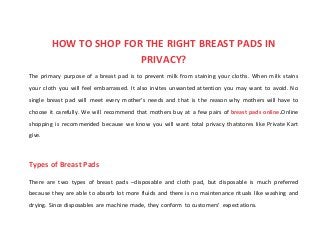 HOW TO SHOP FOR THE RIGHT BREAST PADS IN
PRIVACY?
The primary purpose of a breast pad is to prevent milk from staining your cloths. When milk stains
your cloth you will feel embarrassed. It also invites unwanted attention you may want to avoid. No
single breast pad will meet every mother’s needs and that is the reason why mothers will have to
choose it carefully. We will recommend that mothers buy at a few pairs of breast pads online.Online
shopping is recommended because we know you will want total privacy thatstores like Private Kart
give.
Types of Breast Pads
There are two types of breast pads –disposable and cloth pad, but disposable is much preferred
because they are able to absorb lot more fluids and there is no maintenance rituals like washing and
drying. Since disposables are machine made, they conform to customers’ expectations.
 